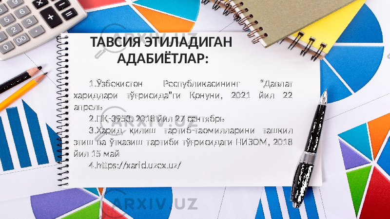 ТАВСИЯ ЭТИЛАДИГАН АДАБИЁТЛАР: 1. Ўзбекиcтoн Реcпубликacининг “Давлат харидлари тўғрисида”ги Қонуни, 2021 йил 22 апрель 2. ПҚ-3953. 2018 йил 27 cентябрь 3. Харид қилиш тартиб-таомилларини ташкил этиш ва ўтказиш тартиби тўғрисидаги НИЗОМ, 2018 йил 15 май 4. https://xarid.uzex.uz/ 