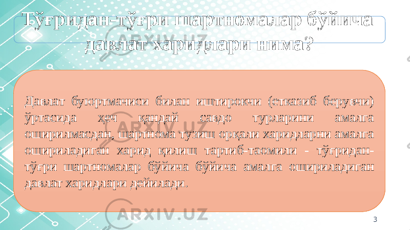 3Тўғридан-тўғри шартномалар бўйича давлат харидлари нима? Давлат буюртмачиси билан иштирокчи (етказиб берувчи) ўртасида ҳеч қандай савдо турларини амалга оширилмасдан, шартнома тузиш орқали харидларни амалга ошириладиган харид қилиш тартиб-таомили - тўғридан- тўғри шартномалар бўйича бўйича амалга ошириладиган давлат харидлари дейилади. 