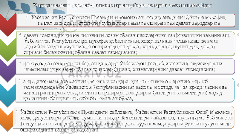 • Ўзбекистон Республикаси Президенти томонидан тасдиқланадиган рўйхатга мувофиқ давлат харидлари стратегик субъектлари амалга оширадиган давлат харидларига • давлат томонидан ҳимоя қилиниши лозим бўлган шахсларнинг хавфсизлигини таъминлаш, Ўзбекистон Республикасида мудофаа қобилиятини, хавфсизликни таъминлаш ва ички тартибни сақлаш учун амалга ошириладиган давлат харидларига, шунингдек, давлат сирлари билан боғлиқ бўлган давлат харидларига; • фавқулодда вазиятлар юз берган ҳолларда Ўзбекистон Республикасининг эҳтиёжларини таъминлаш учун зарур бўлган товарлар (ишлар, хизматлар)нинг давлат харидларига; • агар донор мамлакатларнинг, тегишли халқаро, ҳчет эл ташкилотларининг тартиб- таомилларида ёки Ўзбекистон Республикасининг кафолати остида чет эл кредитларини ва чет эл грантларини тақдим этиш шартларида товарларни (ишларни, хизматларни) харид қилишнинг бошқача тартиби белгиланган бўлса; • Ўзбекистон Республикаси Президенти сайловига, Ўзбекистон Республикаси Олий Мажлиси, халқ депутатлари вилоят, туман ва шаҳар Кенгашлари сайловига, шунингдек, Ўзбекистон Республикасининг референдумларига тайёргарлик кўриш ҳамда уларни ўтказиш учун амалга ошириладиган давлат харидларига Харид қилиш тартиб-таомиллари қуйидагиларга амал қилмайди: 01 22 18 01 18 22 05 0E0D 01 26 05 01 021C 05 0C 1A 01 22 1E 23 1110 