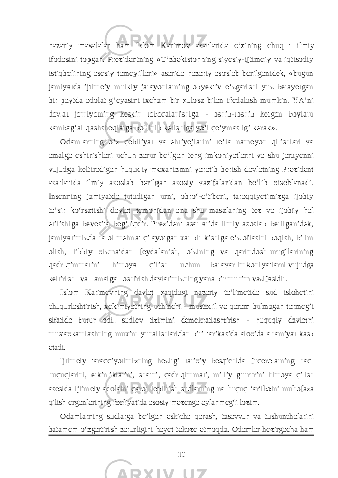 nazariy masalalar ham Islom Karimov asarlarida o‘zining chu q ur ilmiy ifodasini topgan. Prezidentning «O‘zbekistonning siyosiy-ijtimoiy va iqtisodiy istiqbolining asosiy tamoyillari» asarida nazariy asoslab berilganidek, «bugun jamiyatda ijtimoiy mulkiy jarayonlarning obyektiv o‘zgarishi yuz berayotgan bir paytda adolat g’oyasini ixcham bir xulosa bilan ifodalash mumkin. YA’ni davlat jamiyatning keskin tabaqalanishiga - oshib-toshib ketgan boylaru kambag‘al-qashshoqlarga bo‘linib ketishiga yo‘l qo‘ymasligi kerak». Odamlarning o‘z qobiliyat va ehtiyojlarini to‘la namoyon qilishlari va amalga oshirishlari uchun zarur bo‘lgan teng imkoniyatlarni va shu jarayonni vujudga keltiradigan huquqiy mexanizmni yaratib berish davlatning Prezident asarlarida ilmiy asoslab berilgan asosiy vazifalaridan bo’lib xisoblanadi. Insonning jamiyatda tutadigan urni, obro‘-e’tibori, taraqqiyotimizga ijobiy ta’sir ko‘rsatishi davlat tomonidan ana shu masalaning tez va ijobiy hal etilishiga bevosita bog‘liqdir. Prezident asarlarida ilmiy asoslab berilganidek, jamiyatimizda halol mehnat qilayotgan xar bir kishiga o‘z oilasini boqish, bilim olish, tibbiy xizmatdan foydalanish, o‘zining va qarindosh-urug‘larining qadr-qimmatini himoya qilish uchun baravar imkoni yatlarni vujudga keltirish va amalga oshirish davlatimizning yana bir muhim vazifasidir. Islom Karimovning davlat xaqidagi nazariy ta’limotida sud islohotini chuqurlashtirish, xokimiyatning uchinchi - mustaqil va qaram bulmagan tarmog’i sifatida butun odil sudlov tizimini demokratlashtirish - huquqiy davlatni mustaxkamlashning muxim yunalishlaridan biri tarikasida aloxida ahamiyat kasb etadi. Ijtimoiy taraqqiyotimizning hozirgi tarixiy bosqichida fuqorolarning haq- huquqlarini, erkinliklarini, sha’ni, qadr-qimmati, milliy g’ururini himoya qilish asosida ijtimoiy adolatni qaror toptirish sudlarning na huquq tartibotni muhofaza qilish organlarining faoliyatida asosiy mezonga aylanmog‘i lozim. Odamlarning sudlarga bo’lgan eskicha qarash, tasavvur va tushunchalarini batamom o‘zgartirish zarurligini hayot takozo etmoqda. Odamlar hozirgacha ham 10 