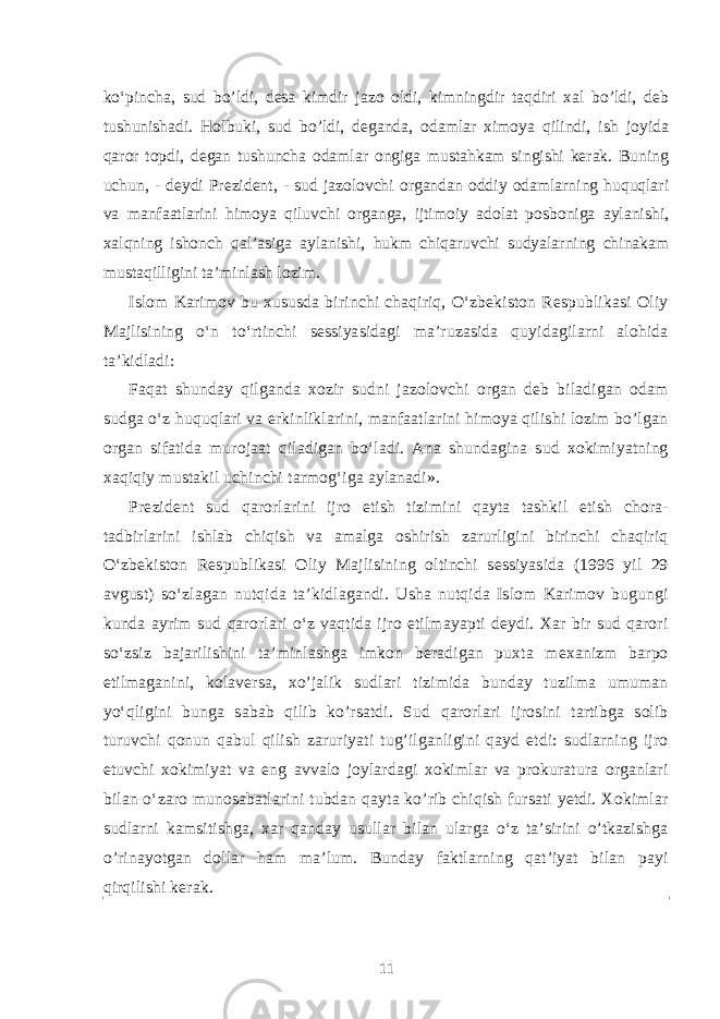 ko‘pincha, sud bo’ldi, desa kimdir jazo oldi, kimningdir taqdiri xal bo’ldi, deb tushunishadi. Holbuki, sud bo’ldi, deganda, odamlar ximoya qilindi, ish joyida qaror topdi, degan tushuncha odamlar ongiga mustahkam singishi kerak. Buning uchun, - deydi Prezident, - sud jazolovchi organdan oddiy odamlarning huquqlari va manfaatlarini himoya qiluvchi organga, ijtimoiy adolat posboniga aylanishi, xalqning ishonch qal’asiga aylanishi, hukm chiqaruvchi sudyalarning chinakam mustaqilligini ta’minlash lozim. Islom Karimov bu xususda birinchi chaqiriq, O‘zbekiston Respublikasi Oliy Majlisining o‘n to‘rtinchi sessiyasidagi ma’ruzasida quyidagilarni alohida ta’kidladi: Faqat shunday qilganda xozir sudni jazolovchi organ deb biladigan odam sudga o‘z huquqlari va erkinliklarini, manfaatlarini himoya qilishi lozim bo’lgan organ sifatida murojaat qiladigan bo‘ladi. Ana shundagina sud xokimiyatning xaqiqiy mustakil uchinchi tarmog‘iga aylanadi». Prezident sud qarorlarini ijro etish tizimini qayta tashkil etish chora- tadbirlarini ishlab chiqish va amalga oshirish zarurligini birinchi chaqiriq O‘zbekiston Respublikasi Oliy Majlisining oltinchi sessiyasida (1996 yil 29 avgust) so‘zlagan nutqida ta’kidlagandi. Usha nutqida Islom Karimov bugungi kunda ayrim sud qarorlari o‘z vaqtida ijro etilmayapti deydi. Xar bir sud qarori so‘zsiz bajarilishini ta’minlashga imkon beradigan puxta mexanizm barpo etilmaganini, kolaversa, xo’jalik sudlari tizimida bunday tuzilma umuman yo‘qligini bunga sabab qilib ko’rsatdi. Sud qarorlari ijrosini tartibga solib turuvchi qonun qabul qilish zaruriyati tug’ilganligini qayd etdi: sudlarning ijro etuvchi xokimiyat va eng avvalo joylardagi xokimlar va prokuratura organlari bilan o‘zaro munosabatlarini tubdan qayta ko’rib chiqish fursati yetdi. Xokimlar sudlarni kamsitishga, xar qanday usullar bilan ularga o‘z ta’sirini o’tkazishga o’rinayotgan dollar ham ma’lum. Bunday faktlarning qat’iyat bilan payi qirqilishi kerak. 11 