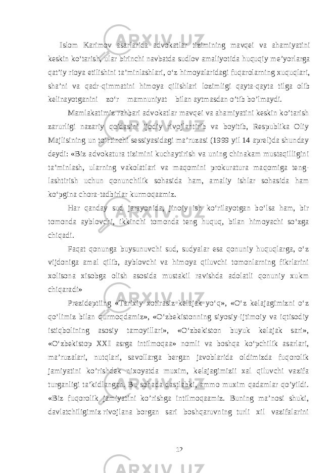 Islom Karimov asarlarida advokatlar tizimining mavqei va ahamiyatini keskin ko‘tarish, ular birinchi navbatda sudlov amaliyotida huquqiy me’yorlarga qat’iy rioya etilishini ta’minlashlari, o‘z himoyalaridagi fuqarolarning xuquqlari, sha’ni va qadr-qimmatini himoya qilishlari lozimligi qayta-qayta tilga olib kelinayotganini zo‘r mamnuniyat bilan aytmasdan o’tib bo’lmaydi. Mamlakatimiz rahbari advokatlar mavqei va ahamiyatini keskin ko’tarish zarurligi nazariy qoidasini ijodiy rivojlantirib va boyitib, Respublika Oliy Majlisining un to‘rtinchi sessiyasidagi ma’ruzasi (1999 yil 14 aprel)da shunday deydi: «Biz advokatura tizimini kuchaytirish va uning chinakam mustaqilligini ta’minlash, ularning vakolatlari va maqomini prokuratura maqomiga teng- lashtirish uchun qonunchilik sohasida ham, amaliy ishlar sohasida ham ko‘pgina chora-tadbirlar kurmoqaamiz. Har qanday sud jarayonida, jinoiy ish ko‘rilayotgan bo‘lsa ham, bir tomonda ayblovchi, ikkinchi tomonda teng huquq, bilan himoyachi so‘zga chiqadi. Faqat qonunga buysunuvchi sud, sudyalar esa qonuniy huquqlarga, o‘z vijdoniga amal qilib, ayblovchi va himoya qiluvchi tomonlarning fikrlarini xolisona xisobga olish asosida mustakil ravishda adolatli qonuniy xukm chiqaradi» Prezideptiing «Tarixiy xotirasiz kelajak yo‘q», «O‘z kelajagimizni o‘z qo‘limiz bilan qurmoqdamiz», «O‘zbekistonning siyosiy-ijtimoiy va iqtisodiy istiqbolining asosiy tamoyillari», «O‘zbekiston buyuk kelajak sari», «O‘zbekistop XXI asrga intilmoqaa» nomli va boshqa ko‘pchilik asarlari, ma’ruzalari, nutqlari, savollarga bergan javoblarida oldimizda fuqorolik jamiyatini ko’rishdek nixoyatda muxim, kelajagimizii xal qiluvchi vazifa turganligi ta’kidlangan. Bu sohada dastlabki, ammo muxim qadamlar qo’yildi. «Biz fuqorolik jamiyatini ko’rishga intilmoqaamiz. Buning ma’nosi shuki, davlatchiligimiz rivojlana borgan sari boshqaruvning turli xil vazifalarini 12 