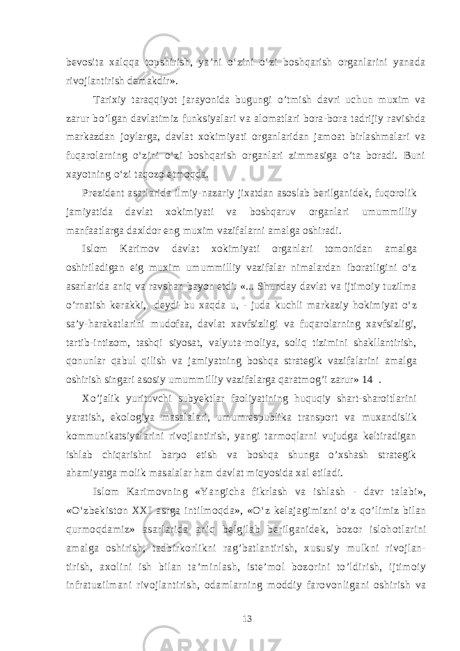 bevosita xalqqa topshirish, ya’ni o‘zini o‘zi boshqarish organlarini yanada rivojlantirish demakdir». Tarixiy taraqqiyot jarayonida bugungi o’tmish davri uchun muxim va zarur bo’lgan davlatimiz funksiyalari va alomatlari bora-bora tadrijiy ravishda markazdan joylarga, davlat xokimiyati organlaridan jamoat birlashmalari va fuqarolarning o‘zini o‘zi boshqarish organlari zimmasiga o’ta boradi. Buni xayotning o‘zi ta q ozo etmoq d a. Prezident asarlarida ilmiy-nazariy jixatdan asoslab berilganidek, fuqorolik jamiyatida davlat xokimiyati va boshqaruv organlari umummilliy manfaatlarga daxldor eng muxim vazifalarni amalga oshiradi. Islom Karimov davlat xokimiyati organlari tomonidan amalga oshiriladigan eig muxim umummilliy vazifalar nimalardan iboratligini o‘z asarlarida aniq va ravshan bayon etdi. «... Shunday davlat va ijtimoiy tuzilma o’rnatish kerakki, -deydi bu xaqda u, - juda kuchli markaziy hokimiyat o‘z sa’y-harakatlarini mudofaa, davlat xavfsizligi va fuqarolarning xavfsizligi, tartib-intizom, tashqi siyosat, valyuta-moliya, soliq tizimini shakllantirish, qonunlar qabul qilish va jamiyatning boshqa strategik vazifalarini amalga oshirish singari asosiy umummilliy vazifalarga qaratmog’i zarur» 14 . Xo’jalik yurituvchi subyektlar faoliyatining huquqiy shart-sharoitlarini yaratish, ekologiya masalalari, umumrespublika transport va muxandislik kommunikatsiyalarini rivojlantirish, yangi tarmoqlarni vujudga keltiradigan ishlab chiqarishni barpo etish va boshqa shunga o’xshash strategik ahamiyatga molik masalalar ham davlat miqyosida xal etiladi. Islom Karimovning «Yangicha fikrlash va ishlash - davr talabi», «O‘zbekiston XXI asrga intilmoqda», «O‘z kelajagimizni o‘z qo’limiz bilan qurmoqdamiz» asarlarida aniq belgilab berilganidek, bozor islohotlarini amalga oshirish, tadbirkorlikni rag’batlantirish, xususiy mulkni rivojlan- tirish, axolini ish bilan ta’minlash, iste’mol bozorini to’ldirish, ijtimoiy infratuzilmani rivojlantirish, odamlarning moddiy farovonligani oshirish va 13 