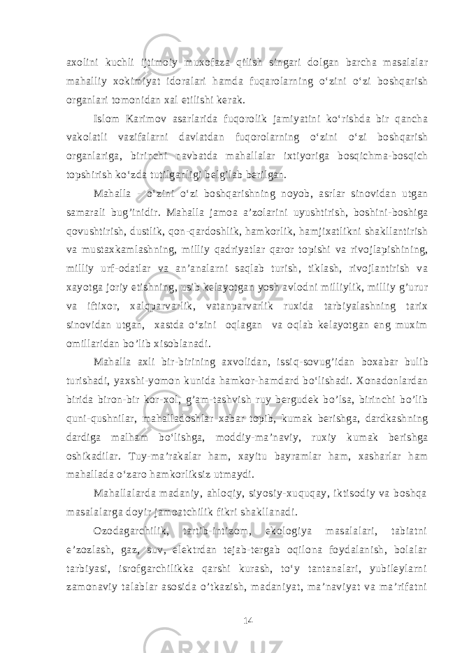 axolini kuchli ijtimoiy muxofaza qilish singari dolgan barcha masalalar mahalliy xokimiyat idoralari hamda fuqarolarning o‘zini o‘zi boshqarish organlari tomonidan xal etilishi kerak. Islom Karimov asarlarida fuqorolik jamiyatini ko‘rishda bir qancha vakolatli vazifalarni davlatdan fuqorolarning o‘zini o‘zi boshqarish organlariga, birinchi navbatda mahallalar ixtiyoriga bosqichma-bosqich topshirish ko‘zda tutilganligi belgilab berilgan. Mahalla - o‘zini o‘zi boshqarishning noyob, asrlar sinovidan utgan samarali bug ’ inidir. Mahalla jamoa a’zolarini uyushtirish, boshini-boshiga qovushtirish, dustlik, qon-qardoshlik, hamkorlik, hamjixatlikni shakllantirish va mustaxkamlashning, milliy qadriyatlar qaror topishi va rivojlapishining, milliy urf-odatlar va an’analarni saqlab turish, tiklash, rivojlantirish va xayotga joriy etishning, usib kelayotgan yosh avlodni milliylik, milliy g’urur va iftixor, xalqparvarlik, vatanparvarlik ruxida tarbiyalashning tarix sinovidan utgan, xastda o‘zini oqlagan va oqlab kelayotgan eng muxim omillaridan bo’lib xisoblanadi. Mahalla axli bir-birining axvolidan, issi q -sovug ’ idan boxabar bulib turishadi, yaxshi-yomon kunida hamkor-hamdard bo‘lishadi. Xonadonlardan birida biron-bir kor-xol, g’am-tashvish ruy bergudek bo’lsa, birinchi bo’lib quni-qushnilar, mahalladoshlar xabar topib, kumak berishga, dardkashning dardiga malham bo‘lishga, moddiy-ma’naviy, ruxiy kumak berishga oshikadilar. Tuy-ma’rakalar ham, xayitu bayramlar ham, xasharlar ham mahallada o‘zaro hamkorliksiz utmaydi. Mahallalarda madaniy, ahloqiy, siyosiy-xuquqay, iktisodiy va boshqa masalalarga doyir jamoatchilik fikri shakllanadi. Ozodagarchilik, tartib-intizom, ekologiya masalalari, tabiatni e’zozlash, gaz, suv, elektrdan tejab-tergab oqilona foydalanish, bolalar tarbiyasi, isrofgarchilikka qarshi kurash, to‘y tantanalari, yubileylarni zamonaviy talablar asosida o’tkazish, madaniyat, ma’naviyat va ma’rifatni 14 