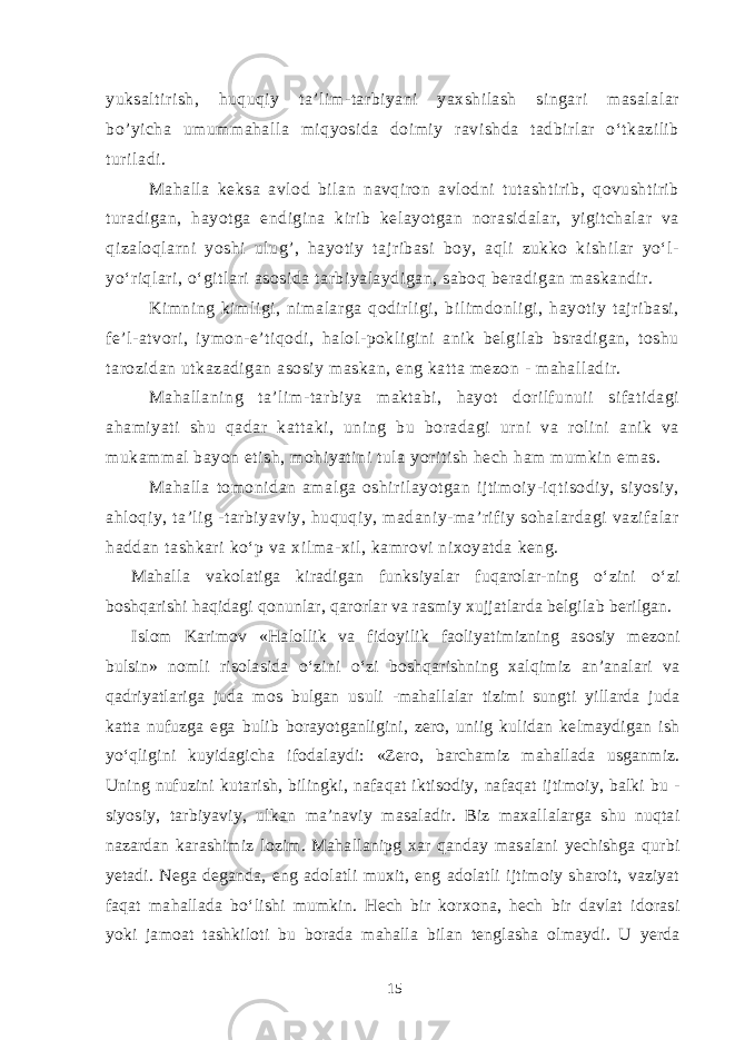 yuksaltirish, huquqiy ta’lim-tarbiyani yaxshilash singari masalalar bo’yicha umummahalla miqyosida doimiy ravishda tadbirlar o‘tkazilib turiladi. Mahalla keksa avlod bilan navqiron avlodni tutashtirib, qovushtirib turadigan, hayotga endigina kirib kelayotgan norasidalar, yigitchalar va qizaloqlarni yoshi ulug’, hayotiy tajribasi boy, aqli zukko kishilar yo‘l- yo‘riqlari, o‘gitlari asosida tarbiyalaydigan, saboq beradigan maskandir. Kimning kimligi, nimalarga qodirligi, bilimdonligi, hayotiy tajribasi, fe’l-atvori, iymon-e’tiqodi, halol-pokligini anik belgilab bsradigan, toshu tarozidan utkazadigan asosiy maskan, eng katta mezon - mahalladir. Mahallaning ta’lim-tarbiya maktabi, hayot dorilfunuii sifatidagi ahamiyati shu qadar kattaki, uning bu boradagi urni va rolini anik va mukammal bayon etish, mohiyatini tula yoritish hech ham mumkin emas. Mahalla tomonidan amalga oshirilayotgan ijtimoiy-iqtisodiy, siyosiy, ahloqiy, ta’lig -tarbiyaviy, huquqiy, madaniy-ma’rifiy sohalardagi vazifalar haddan tashkari ko‘p va xilma-xil, kamrovi nixoyatda keng. Mahalla vakolatiga kiradigan funksiyalar fuqarolar-ning o‘zini o‘zi boshqarishi haqidagi qonunlar, qarorlar va rasmiy xujjatlarda belgilab berilgan. Islom Karimov «Halollik va fidoyilik faoliyatimizning asosiy mezoni bulsin» nomli risolasida o‘zini o‘zi boshqarishning xalqimiz an’analari va qadriyatlariga juda mos bulgan usuli -mahallalar tizimi sungti yillarda juda katta nufuzga ega bulib borayotganligini, zero, uniig kulidan kelmaydigan ish yo‘qligini kuyidagicha ifodalaydi: «Zero, barchamiz mahallada usganmiz. Uning nufuzini kutarish, bilingki, nafaqat iktisodiy, nafaqat ijtimoiy, balki bu - siyosiy, tarbiyaviy, ulkan ma’naviy masaladir. Biz maxallalarga shu nuqtai nazardan karashimiz lozim. Mahallanipg xar qanday masalani yechishga qurbi yetadi. Nega deganda, eng adolatli muxit, eng adolatli ijtimoiy sharoit, vaziyat faqat mahallada bo‘lishi mumkin. Hech bir korxona, hech bir davlat idorasi yoki jamoat tashkiloti bu borada mahalla bilan tenglasha olmaydi. U yerda 15 