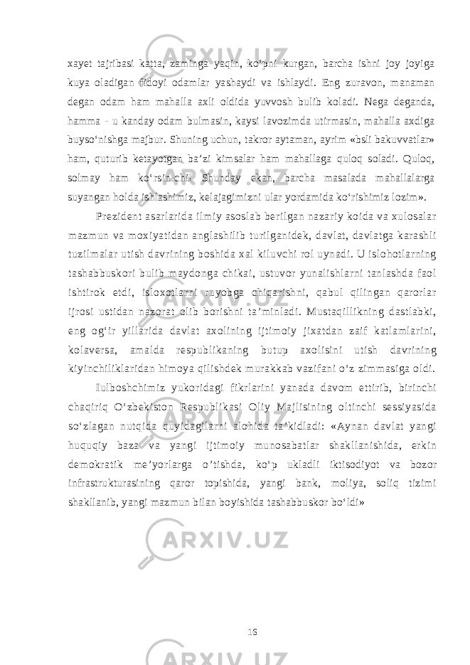 xayet tajribasi katta, zaminga yaqin, ko‘pni kurgan, barcha ishni joy joyiga kuya oladigan fidoyi odamlar yashaydi va ishlaydi. Eng zuravon, manaman degan odam ham mahalla axli oldida yuvvosh bulib koladi. Nega deganda, hamma - u kanday odam bulmasin, kaysi lavozimda utirmasin, mahalla axdiga buyso‘nishga majbur. Shuning uchun, takror aytaman, ayrim «bsli bakuvvatlar» ham, quturib ketayotgan ba’zi kimsalar ham mahallaga quloq soladi. Quloq, solmay ham ko‘rsin-chi! Shunday ekan, barcha masalada mahallalarga suyangan holda ishlashimiz, kelajagimizni ular yordamida ko‘rishimiz lozim». Prezident asarlarida ilmiy asoslab berilgan nazariy koida va xulosalar mazmun va moxiyatidan anglashilib turilganidek, davlat, davlatga karashli tuzilmalar utish davrining boshida xal kiluvchi rol uynadi. U islohotlarning tashabbuskori bulib maydonga chikai, ustuvor yunalishlarni tanlashda faol ishtirok etdi, isloxotlarni ruyobga chiqarishni, qabul qilingan qarorlar ijrosi ustidan nazorat olib borishni ta’minladi. Mustaqillikning dastlabki, eng og‘ir yillarida davlat axolining ijtimoiy jixatdan zaif katlamlarini, kolaversa, amalda respublikaning butup axolisini utish davrining kiyinchiliklaridan himoya qilishdek murakkab vazifani o‘z zimmasiga oldi. Iulboshchimiz yukoridagi fikrlarini yanada davom ettirib, birinchi chaqiriq O‘zbekiston Respublikasi Oliy Majlisining oltinchi sessiyasida so‘zlagan nutqida quyidagilarni alohida ta’kidladi: «Aynan davlat yangi huquqiy baza va yangi ijtimoiy munosabatlar shakllanishida, erkin demokratik me’yorlarga o’tishda, ko‘p ukladli iktisodiyot va bozor infrastrukturasining qaror topishida, yangi bank, moliya, soliq tizimi shakllanib, yangi mazmun bilan boyishida tashabbuskor bo‘ldi» 16 