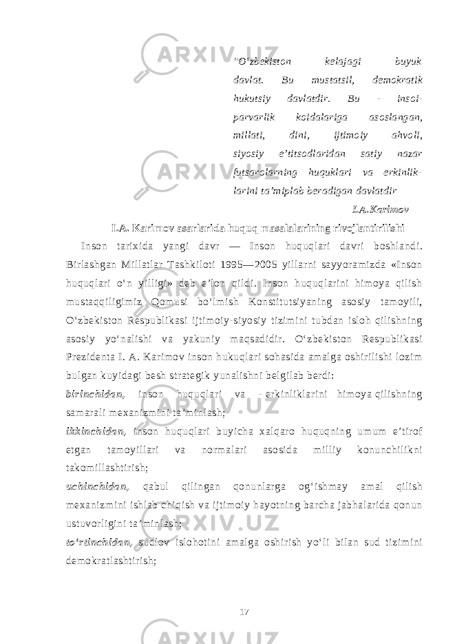 &#34;O‘zbekiston kelajagi buyuk davlat. Bu mustatsil, demokratik hukutsiy davlatdir. Bu - insoi- parvarlik koidalariga asoslangan, millati, dini, ijtimoiy ahvoli, siyosiy e’titsodlaridan satiy nazar futsarolarning huquklari va erkinlik- larini ta’miplab beradigan davlatdir I.A.Karimov I.A. Karimov asarlarida huquq masalalarining rivojlantirilishi I n so n tarixida yangi davr — Inson huquqlari davri boshlandi. Birlashgan Millatlar Tashkiloti 1995—2005 yillarni sayyoramizda «Inson huquqlari o‘n yilligi» deb e’lon qildi. Inson huquqlarini himoya qilish mustaqqiligimiz Qomusi bo‘lmish Konstitutsiyaning asosiy tamoyili, O‘zbekiston Respublikasi ijtimoiy-siyosiy tizimini tubdan isloh qilishning asosiy yo‘nalishi va yakuniy maqsadidir. O‘zbekiston Respublikasi Prezidenta I. A. Karimov inson hukuqlari sohasida amalga oshirilishi lozim bulgan kuyidagi besh strategik yunalishni belgilab berdi: birinchidan, inson huqu q lari va - erkinliklarini himoya qilishning samarali mexanizmini ta’minlash; ikkinchidan, inson huquqlari buyicha xalqaro huquqning umum e’tirof etgan tamoyillari va normalari asosida milliy konunchilikni takomillashtirish; uchinchidan, qabul qilingan qonunlarga og‘ishmay amal qilish mexanizmini ishlab chiqish va ijtimoiy hayotning barcha jabhalarida qonun ustuvorligini ta’minlash; to‘rtinchidan, sudlov islohotini amalga oshirish yo‘li bilan sud tizimini demokratlashtirish; 17 