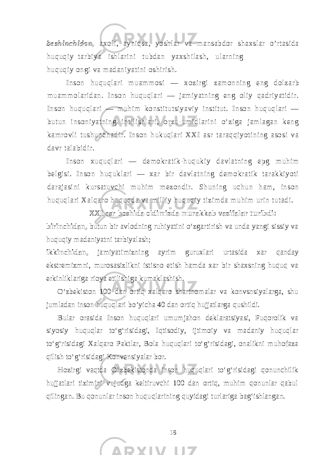 beshinchidan, axoli, ayniqsa, yoshlar va mansabdor shaxslar o’rtasida huquqiy tarbiya ishlarini tubdan yaxshilash, ularning huqu qiy ongi va madaniyatini oshirish. Inson hu q uql ari m uamm osi — x o zir gi zam onni ng eng dolzar b muam molar idan. I nson huquql ar i — jami yatning eng ol iy qadri yati dir . Inson hu q u q l ari — m uhim konst it ut si yavi y i nsti tut. Inson huquqlari — butun i nsoniyat ni ng inti li shlari , or zu-um idlarini o‘ zi ga j am lagan keng kamrovl i tushunchadir . Inson hukuqlar i XXI asr tar aqqi yoti ni ng asosi va davr t al abidir. Inson xuquql ari — dem okrati k-huqukiy davlatning epg muhi m belgisi. Inson huqukl ari — xar bir davl at ni ng demokrati k t ar akki yoti darajasi ni kur satuvchi muhi m mezondir. Shuni ng uchun ham , inson huquql ari Xal qaro huquqda va mi ll iy huquqiy ti zi mda m uhi m uri n tutadi . XXI asr boshida oldimizda murakkab vazifalar turibdi: birinchidan, butun bir avlodning ruhiyatini o‘zgartirish va unda yangi sissiy va huquqiy madaniyatni tarbiyalash; ikkinchidan, jamiyatimizning ayrim guruxlari urtasida xar qanday ekstremizmni, murosasizlikni istisno etish hamda xar bir shaxsning huquq va erkinliklariga rioya etilishiga kumaklashish. O‘zbekiston 100 dan ortiq xalqaro shartnomalar va konvsnsiyalarga, shu jumladan inson huquqlari bo’yicha 40 dan ortiq hujjatlarga qushildi. Bular orasida Inson huquqlari umumjahon deklaratsiyasi, Fuqorolik va siyosiy huquqlar to‘g‘risidagi, Iqtisodiy, ijtimoiy va madaniy huquqlar to‘g‘risidagi Xalqaro Paktlar, Bola huquqlari to‘g‘risidagi, onalikni muhofaza qilish to‘g‘risidagi Konvensiyalar bor. Hozirgi vaqtda O‘zbekistonda inson huquqlari to‘g‘risidagi qonunchilik hujjatlari tizimini vujudga keltiruvchi 100 dan ortiq, muhim qonunlar qabul qilingan. Bu qonunlar inson huqu q larining quyidagi turlariga bag‘ishlangan. 18 