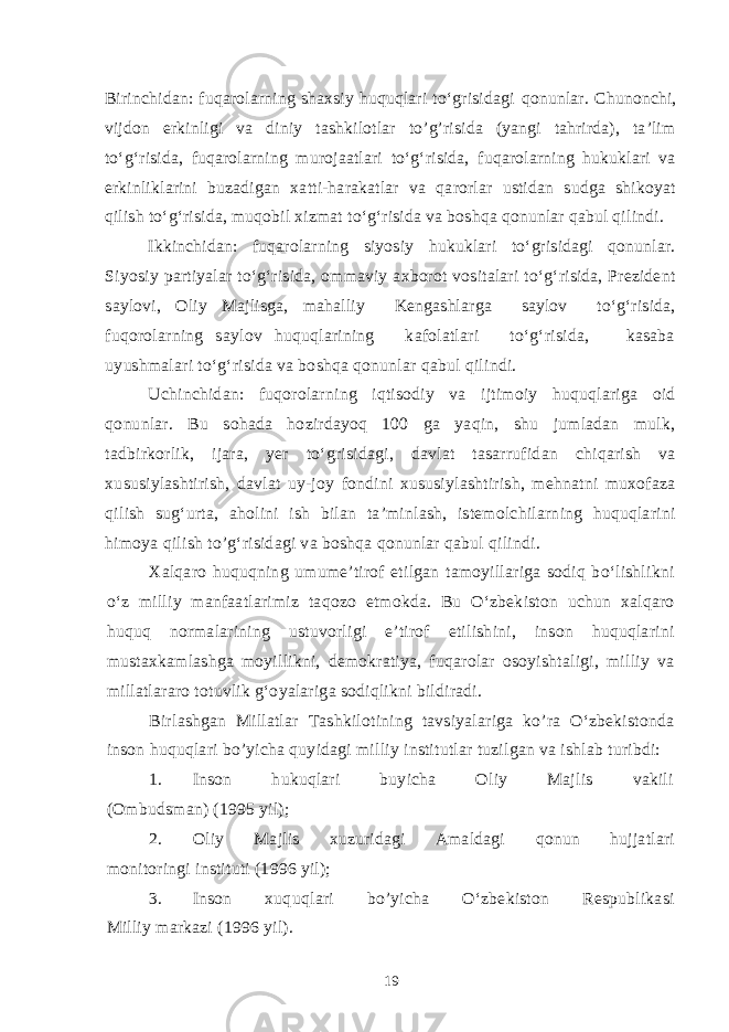 Birinchidan: fuqarolarning shaxsiy huquqlari to‘grisidagi qo nunlar. Chunonchi, vijdon erkinligi va diniy tashkilotlar to’g’risida (yangi tahrirda), ta’lim to‘g‘risida, fuqarolarning murojaatlari to‘g‘risida, fuqarolarning hukuklari va erkinliklarini buzadigan xatti-harakatlar va qarorlar ustidan sudga shikoyat qilish to‘g‘risida, muqobil xizmat to‘g‘risida va boshqa qonunlar qabul qilindi. Ikkinchidan: fuqarolarning siyosiy hukuklari to‘grisidagi qonunlar. Siyosiy partiyalar to‘g‘risida, ommaviy axborot vositalari to‘g‘risida, Prezident saylovi, Oliy Majlisga, mahalliy Kengashlarga saylov to‘g‘risida, fuqorolarning saylov huquqlarining kafolatlari to‘g‘risida, kasaba uyushmalari to‘g‘risida va boshqa qonunlar qabul qilindi. Uchinchidan: fuqorolarning iqtisodiy va ijtimoiy huquqlariga oid qonunlar. Bu sohada hozirdayoq 100 ga yaqin, shu jumladan mulk, tadbirkorlik, ijara, yer to‘grisidagi, davlat tasarrufidan chiqarish va xususiylashtirish, davlat uy-joy fondini xususiylashtirish, mehnatni muxofaza qilish sug‘urta, aholini ish bilan ta’minlash, istemolchilarning huquqlarini himoya qilish to’g‘risidagi va boshqa qonunlar qabul qilindi. Xalqaro huquqning umume’tirof etilgan tamoyillariga sodiq bo‘lishlikni o‘z milliy manfaatlarimiz taqozo etmokda. Bu O‘zbekiston uchun xalqaro huquq normalarining ustuvorligi e’tirof etilishini, inson huquqlarini mustaxkamlashga moyillikni, demokratiya, fuqarolar osoyishtaligi, milliy va millatlararo totuvlik g‘oyalariga sodiqlikni bildiradi. Birlashgan Millatlar Tashkilotining tavsiyalariga ko’ra O‘zbekistonda inson huquqlari bo’yicha quyidagi milliy institutlar tuzilgan va ishlab turibdi: 1. Inson hukuqlari buyicha Oliy Majlis vakili (Ombudsman) (1995 yil); 2. Oliy Majlis xuzuridagi Amaldagi q onun hujjatlari monitoringi instituti (1996 yil); 3. Inson xuqu q lari b o’ yicha O‘zbekiston Respublikasi Milliy markazi (1996 yil). 19 