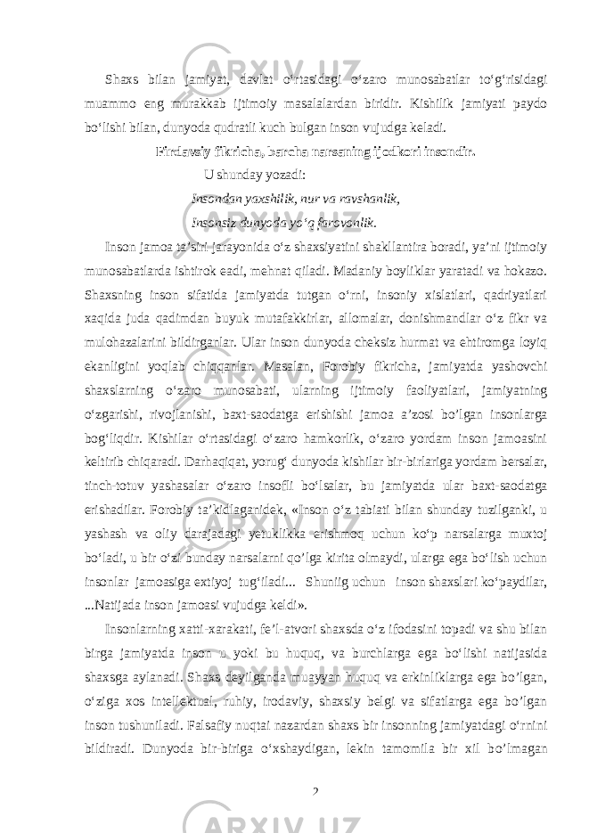 Shaxs bilan jamiyat, davlat o‘rtasidagi o‘zaro munosabatlar to‘g‘risidagi muammo eng murakkab ijtimoiy masalalardan biridir. Kishilik jamiyati paydo bo‘lishi bilan, dunyoda qudratli kuch bulgan inson vujudga keladi. Firdavsiy fikricha, barcha narsaning ijodkori insondir. U shunday yozadi: Insondan yaxshilik, nur va ravshanlik, Insonsiz dunyoda yo‘q farovonlik. Inson jamoa ta’siri jarayonida o‘z shaxsiyatini shakllantira boradi, ya’ni ijtimoiy munosabatlarda ishtirok eadi, mehnat qiladi. Madaniy boyliklar yaratadi va hokazo. Shaxsning inson sifatida jamiyatda tutgan o‘rni, insoniy xislatlari, qadriyatlari xaqida juda qadimdan buyuk mutafakkirlar, allomalar, donishmandlar o‘z fikr va mulohazalarini bildirganlar. Ular inson dunyoda cheksiz hurmat va ehtiromga loyiq ekanligini yoqlab chiqqanlar. Masalan, Forobiy fikricha, jamiyatda yashovchi shaxslarning o‘zaro munosabati, ularning ijtimoiy faoliyatlari, jamiyatning o‘zgarishi, rivojlanishi, baxt-saodatga erishishi jamoa a’zosi bo’lgan insonlarga bog‘liqdir. Kishilar o‘rtasidagi o‘zaro hamkorlik, o‘zaro yordam inson jamoasini keltirib chiqaradi. Darhaqiqat, yorug‘ dunyoda kishilar bir-birlariga yordam bersalar, tinch-totuv yashasalar o‘zaro insofli bo‘lsalar, bu jamiyatda ular baxt-saodatga erishadilar. Forobiy ta’kidlaganidek, «Inson o‘z tabiati bilan shunday tuzilganki, u yashash va oliy darajadagi yetuklikka erishmoq uchun ko‘p narsalarga muxtoj bo‘ladi, u bir o‘zi bunday narsalarni qo’lga kirita olmaydi, ularga ega bo‘lish uchun insonlar jamoasiga extiyoj tug‘iladi... Shuniig uchun inson shaxslari ko‘paydilar, ...Natijada inson jamoasi vujudga keldi». Insonlarning xatti-xarakati, fe’l-atvori shaxsda o‘z ifodasini topadi va shu bilan birga jamiyatda inson u y o ki bu huqu q , va burchlarga ega bo‘lishi natijasida shaxsga aylanadi. Shaxs deyilganda muayyan huquq va erkinliklarga ega bo’lgan, o‘ziga xos intellektual, ruhiy, irodaviy, shaxsiy belgi va sifatlarga ega bo’lgan inson tushuniladi. Falsafiy nu q tai nazardan shaxs bir insonning jamiyatdagi o‘rnini bildiradi. Dunyoda bir-biriga o‘xshaydigan, lekin tamomila bir xil b o’ lmaga n 2 