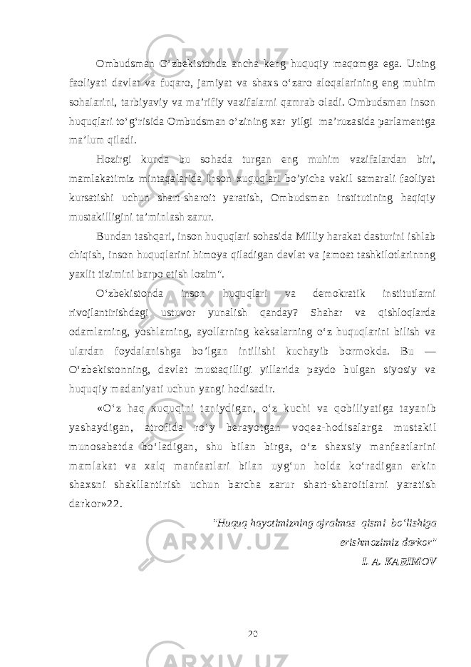 Ombudsman O‘zbekis t onda ancha keng huquqiy maqomga ega. Uning faoliyati davlat va fuqaro, jamiyat va shaxs o‘zaro aloqalarining eng muhim sohalarini, tarbiyaviy va ma’rifiy vazifalarni qamrab oladi. Ombudsman inson huquqlari to‘g‘risida Ombudsman o‘zining xar yilgi ma’ruzasida parlamentga ma’lum qiladi. Hozirgi kunda bu sohada turgan eng muhim vazifalardan biri, mamlakatimiz mintaqalarida Inson xuquqlari bo’yicha vakil samarali faoliyat kursatishi uchun shart-sharoit yaratish, Ombudsman institutining haqiqiy mustakilligini ta’minlash zarur. Bundan tashqari, inson huquqlari sohasida Milliy harakat dasturini ishlab chiqish, inson huquqlarini himoya qiladigan davlat va jamoat tashkilotlarinnng yaxlit tizimini barpo etish lozim&#34;. O‘zbekistonda inson hu q uqlari va demokratik institutlarni rivojlantirishdagi ustuvor yunalish qanday? Shahar va qishloqlarda odamlarning, yoshlarning, ayollarning keksalarning o‘z huquqlarini bilish va ulardan foydalanishga bo’lgan intilishi kuchayib bormokda. Bu — O‘zbekistonning, davlat mustaqilligi yillarida paydo bulgan siyosiy va huqu q iy madaniyati uchun yangi hodisadir. «O‘ z haq xuquqi ni t ani ydi gan, o‘ z kuchi va qobi li yat i ga t ayani b yashaydi gan, atr of i da r o‘ y ber ayot gan voqea- hodi sal ar ga must aki l m unosabat da bo‘ l adi gan, shu bi l an bir ga, o‘ z shaxsi y m anf aat l ar i ni m am l akat va xal q m anf aat l ar i bi l an uyg‘ un hol da ko‘ r adi gan er ki n shaxsni shakl l ant i r i sh uchun bar cha zar ur shar t- shar oi t l ar ni yar at i sh dar kor »22. &#34;Huquq hayotimizning ajralmas qismi bo‘lishiga erishmozimiz darkor&#34; I. A. KARIMOV 20 