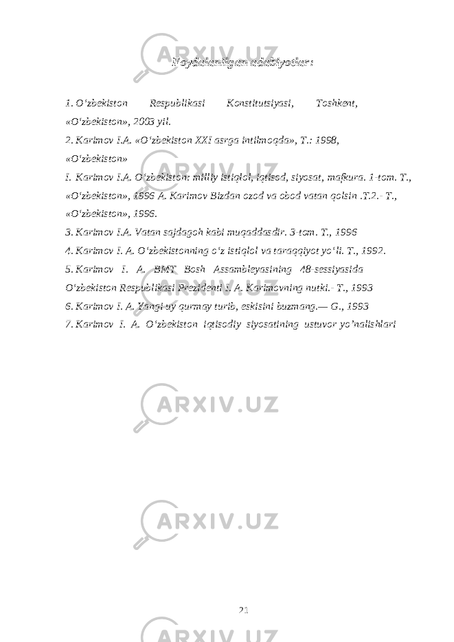 Foydalanilgan adabiyotlar: 1. O‘zbekiston Respublikasi Konstitutsiyasi, Toshkent, «O‘zbekiston», 2003 yil. 2. Karimov I.A. «O‘zbekiston XXI asrga intilmo q da», T.: 1998, «O‘zbekiston» I. Karimov I.A. O‘zbekiston: milliy istiqlol, iqtisod, siyosat, mafkura. 1-tom. T., «O‘zbekiston», 1996 A. Karimov Bizdan ozod va obod vatan qolsin .T.2.- T., «O‘zbekiston», 1996. 3. Karimov I.A. Vatan sajdagoh kabi muqaddasdir. 3-tom. T., 1996 4. Karimov I. A. O‘zbekistonning o‘z isti q lol va tara qq iyot yo‘li. T., 1992. 5. Karimov I. A. BMT Bosh Assambleyasining 48-sessiyasida O‘zbekiston Respublikasi Prezidenti I. A. Karimovning nutki.- T., 1993 6. Karimov I. A. Yangi uy q urmay turib, eskisini buzmang.— G., 1993 7. Karimov I. A. O‘zbekiston i q tisodiy siyosatining ustuvor y o’ nalishlari 21 