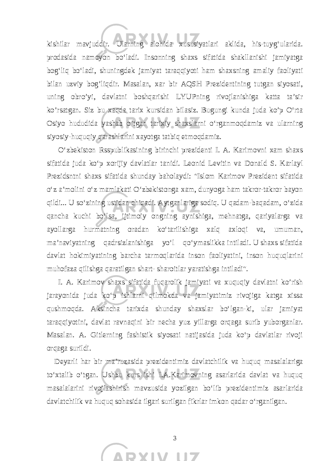 kishilar mavjudd i r. Ularning alohida xususiyatlari aklida, his-tuyg‘ularida. prodasida namoyon bo‘ladi. Insonning shaxs sifatida shakllanishi jamiyatga bog‘liq bo‘ladi, shuningdek jamiyat taraqqiyoti ham shaxsning amaliy faoliyati bilan uzviy bog’liqdir. Masalan, xar bir AQSH Prezidentining tutgan siyosati, uning obro’yi, davlatni boshqarishi LYUPning rivojlanishiga katta ta’sir ko’rsatgan. Siz bu xaqda tarix kursidan bilasiz. Bugungi kunda juda ko’p O‘rta Osiyo hududida yashab o’tgan tarixiy shaxslarni o‘rganmoqdamiz va ularning siyosiy-huquqiy qarashlarini xayotga tatbiq etmoqdamiz. O‘zbekiston Rsspublikasining birinchi prezidenti I. A. Karimovni xam shaxs s ifatida juda ko‘p xorijiy davlatlar ta ni di. Leonid Levitin va Donald S. Karlayl Prezidsntni shaxs sifatida shunday baholaydi: &#34;Islom Karimov Prezident sifatida o‘z a’molini o‘z mamlakati O‘zbekistonga xam, dunyoga ham takror-takror bayon qildi... U so‘zining ustidan chiqadi. Aytganlariga sodiq. U qadam-baqadam, o‘zida qancha kuchi bo‘lsa, ijtimoiy ongning aynishiga, mehnatga, qariyalarga va ayollarga hurmatning oradan ko‘tarilishiga xalq axloqi va, umuman, ma’naviyatning qadrsizlanishiga yo‘l qo‘ymaslikka intiladi. U shaxs sifatida davlat hokimiyatining barcha tarmoqlarida inson faoliyatini, inson huquqlarini muhofaza qilishga qaratilgan shart- sharoitlar yaratishga intiladi&#34;. I. A. Karimov shaxs sifatida fuqarolik jamiyati va xuquqiy davlatni ko’rish jarayonida juda ko‘p ishlarni qilmokda va jamiyatimiz rivojiga katga xissa qushmoqda. Aksincha tarixda shunday shaxslar bo‘lgan-ki, ular jamiyat taraqqiyotini, davlat ravnaqini bir necha yuz yillarga orqaga surib yuborganlar. Masalan. A. Gitlerning fashistik siyosati natijasida juda ko‘p davlatlar rivoji orqaga surildi. Deyarli har bir ma’ruzasida prezidentimiz davlatchilik va huqu q masalalariga to‘xtalib o‘tgan. Ushbu kurs ishi I.A.Karimovning asarlarida davlat va huquq masalalarini rivojlashirish mavzusida yozilgan bo‘lib prezidentimiz asarlarida davlatchilik va huquq sohasida ilgari surilgan fikrlar imkon qadar o‘rganilgan. 3 