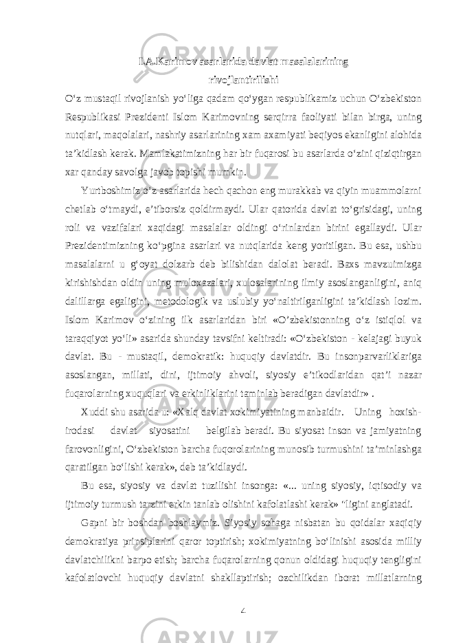 I.A.Karimov asarlarida davlat masalalarining rivojlantirilishi O‘z mustaqil rivojlanish yo‘liga qadam qo‘ygan respublikamiz uchun O‘zbekiston Respublikasi Prezidenti Islom Karimovning serqirra faoliyati bilan birga, uning nutqlari, maqolalari, nashriy asarlarining xam axamiyati beqiyos ekanligini alohida ta’kidlash kerak. Mamlakatimizning har bir fuqarosi bu asarlarda o‘zini qiziqtirgan xar qanday savolga javob topishi mumkin. Yurtboshimiz o‘z asarlarida hech qachon eng murakkab va qiyin muammolarni chetlab o‘tmaydi, e’tiborsiz qoldirmaydi. Ular qatorida davlat to‘grisidagi, uning roli va vazifalari xaqidagi masalalar oldingi o‘rinlardan birini egallaydi. Ular Prezidentimizning ko‘pgina asarlari va nut q larida keng yoritilgan. Bu esa, ushbu masalalarni u g‘oyat dolzarb deb bilishidan dalolat beradi. Baxs mavzuimizga kirishishdan oldin uning muloxazalari, xulosalarining ilmiy asoslanganligini, aniq dalillarga egaligini, metodologik va uslubiy yo‘naltirilganligini ta’kidlash lozim. Islom Karimov o‘zining ilk asarlaridan biri «O’zbekistonning o‘z istiqlol va taraqqiyot yo‘li» asarida shunday tavsifni keltiradi: «O‘zbekiston - kelajagi buyuk davlat. Bu - mustaqil, demokratik: huquqiy davlatdir. Bu insonparvarliklariga asoslangan, millati, dini, ijtimoiy ahvoli, siyosiy e’tikodlaridan qat’i nazar fuqarolarning xuquqlari va erkinliklarini taminlab beradigan davlatdir» . Xuddi shu asarida u: «Xalq davlat xokimiyatining manbaidir. Uning hoxish- irodasi davlat siyosatini belgilab beradi. Bu siyosat inson va jamiyatning farovonligini, O‘zbekiston barcha fuqorolarining munosib turmushini ta’minlashga qaratilgan bo‘lishi kerak», deb ta’kidlaydi. Bu esa, siyosiy va davlat tuzilishi insonga: «... uning siyosiy, iqtisodiy va ijtimoiy turmush tarzini erkin tanlab olishini kafolatlashi kerak» &#34;ligini anglatadi. Gapni bir boshdan boshlaymiz. Siyosiy sohaga nisbatan bu qoidalar xaqiqiy demokratiya prinsiplarini qaror toptirish; xokimiyatning bo‘linishi asosida milliy davlatchilikni barpo etish; barcha fuqarolarning qonun oldidagi huquqiy tengligini kafolatlovchi huquqiy davlatni shakllaptirish; ozchilikdan iborat millatlarning 4 