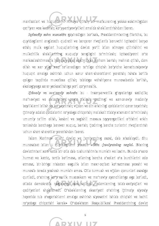 manfaatlari va huquqdarini himoya qilish; bir mafkuraning yakka-xokimligidan qat’iyan voz kechish; ko‘ppartiyaviylikni amalda shakllantirishdan iborat. Iqtisodiy soha xususida gapiradigan bo‘lsak, Prezidentimizning fikricha, bu quyidagilarni anglatadi: qudratli va barqaror rivojlanib boruvchi iqtisodni barpo etish; mulk egalari huquqlarining davlat yo‘li bilan ximoya qilinishini va mulkchilik shakllarining xuquqiy tengligini ta’minlash; iqtisodiyotni o‘ta markazlashtirmaslik hamda yakka xokimlikka barham berish; mehnat qilish, dam olish va xar yilgi xaqi to‘lanadigan ta’tilga chiqish bo’yicha konstitutsiyaviy huquqni amalga oshirish uchun zarur shart-sharoitlarni yaratish; ishsiz bo‘lib qolgan taqdirda muxofaza qilish; tabiatga vahshiyona munosabatda bo‘lish, ekologiyaga zarar yetkazilishiga yo‘l qo‘ymaslik. Ijtimoiy va ma’naviy sohada bu - insonparvarlik g‘oyalariga sodiqlik; ma’naviyat va axloqiylikni qayta tiklash; qadimgi va zamonaviy madaniy boyliklarni bilish va ko‘paytirish; vijdon va din erkinligi qoidalarini qaror toptirish; ijtimoiy adolat qoidalarini ro‘yobga chiqarish; malakali tibbiy xizmatni ta’minlash; umumiy ta’lim olish, kasbni va tegishli maxsus tayyorgarlikni o’tishni erkin tanlashda barchaga baravar xuquq, berish; ijodning barcha turlarini rivojlantirish uchun shart-sharoitlar yaratishdan iborat. Islom Karimov oilani davlat va jamiyatning asosi, deb xisoblaydi. Shu munosabat bilan u quyidagilarni yozadi: «Oila -jamiyatning negizi. Bizning davlatimizni xam katta bir oila deb tushunishimiz mumkin va lozim. Bunda o‘zaro hurmat va kattiq, tartib bo‘lmasa, oilaning barcha a’zolari o‘z burchlarini ado etmasa, bir-biriga nisbatan ezgulik bilan mexr-oqibat ko‘rsatmasa yaxshi va munosib tarzda yashash mumkin emas. Oila turmush va vijdon qonunlari asosiga quriladi, o‘zining ko‘p asrlik mustaxkam va ma’naviy ayanchlariga ega bo‘ladi, oilada demokratik negizlarga asos solinadi, odamlarning talab-extiyojlari va qadriyatlari shakllanadi. O’zbeklarning aksariyati o‘zining ijtimoiy siyosiy hayotida tub o‘zgarishlarni amalga oshirish siyosatini ishlab chiqishi va izchil ro‘yobga chiqarishi kerak» O‘zbekiston Rsspublikasi Prezidentining davlat 5 