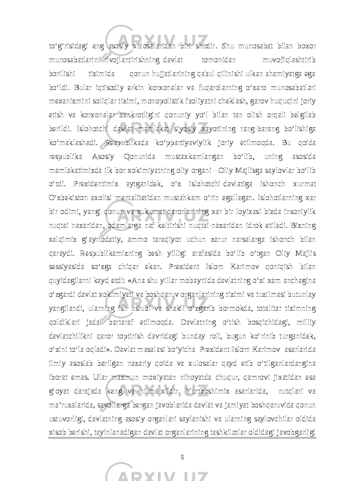 to‘g‘risidagi eng asosiy xulosalaridan biri shudir. Shu munosabat bilan bozor munosabatlarini rivojlantirishning davlat tomonidan muvofiqlashtirib borilishi tizimida qonun hujjatlarining qabul qilinishi ulkan ahamiyatga ega bo‘ldi. Bular iqtisodiy erkin korxonalar va fuqarolarning o‘zaro munosabatlari mexanizmini soliqlar tizimi, monopolistik faoliyatni cheklash, garov huquqini joriy etish va korxonalar bankrotligini qonuniy yo‘l bilan tan olish orqali belgilab berildi. Islohotchi davlat mamlakat siyosiy xayotining rang-barang bo‘lishiga ko‘maklashadi. Respublikada ko‘ppartiyaviylik joriy etilmo q da. Bu qoida respublika Asosiy Qonunida mustaxkamlangan bo‘lib, uning asosida mamlakatimizda ilk bor xokimiyatning oliy organi - Oliy Majlisga saylovlar bo‘lib o‘tdi. Prezidentimiz aytganidek, o‘z islohotchi-davlatiga ishonch xurmat O‘zbekiston axolisi mentalitetidan mustahkam o‘rin egallagan. Islohotlarning xar bir odimi, yangi qonun va xukumat qarorlarining xar bir loyixasi bizda insoniylik nuqtai nazaridan, odamlarga naf keltirishi nuqtai-nazaridan idrok etiladi. Bizning xalqimiz g‘ayriodatiy, ammo taraqiyot uchun zarur narsalarga ishonch bilan qaraydi. Respublikamizning besh yilligi arafasida bo‘lib o‘tgan Oliy Majlis sessiyasida so‘zga chiqar ekan. Prezident Islom Karimov qoniqish bilan quyidagilarni kayd etdi: «Ana shu yillar mobaynida davlatning o‘zi xam anchagina o‘zgardi davlat xokimiyati va boshqaruv organlarining tizimi va tuzilmasi butunlay yangilandi, ularning ish uslubi va shakli o‘zgarib bormokda, totalitar tizimning qoldiklari jadal bartaraf etilmoqda. Davlatning o‘tish bosqichidagi, milliy davlatchilikni qaror toptirish davridagi bunday roli, bugun ko‘rinib turganidek, o‘zini to‘la oqladi». Davlat masalasi bo’yicha Prezident Islom Karimov asarlarida ilmiy asoslab berilgan nazariy qoida va xulosalar qayd etib o‘tilganlardangina iborat emas. Ular mazmun moxiyatan nihoyatda chuqur, qamrovi jixatidan esa g‘oyat darajada keng va hilma-xildir. Yurtboshimiz asarlarida, nutqlari va ma’ruzalarida, savollarga bergan javoblarida davlat va jamiyat boshqaruvida qonun ustuvorligi, davlatning asosiy organlari saylanishi va ularning saylovchilar oldida xisob berishi, tayinlanadigan davlat organlarining tashkilotlar oldidagi javobgarligi 6 