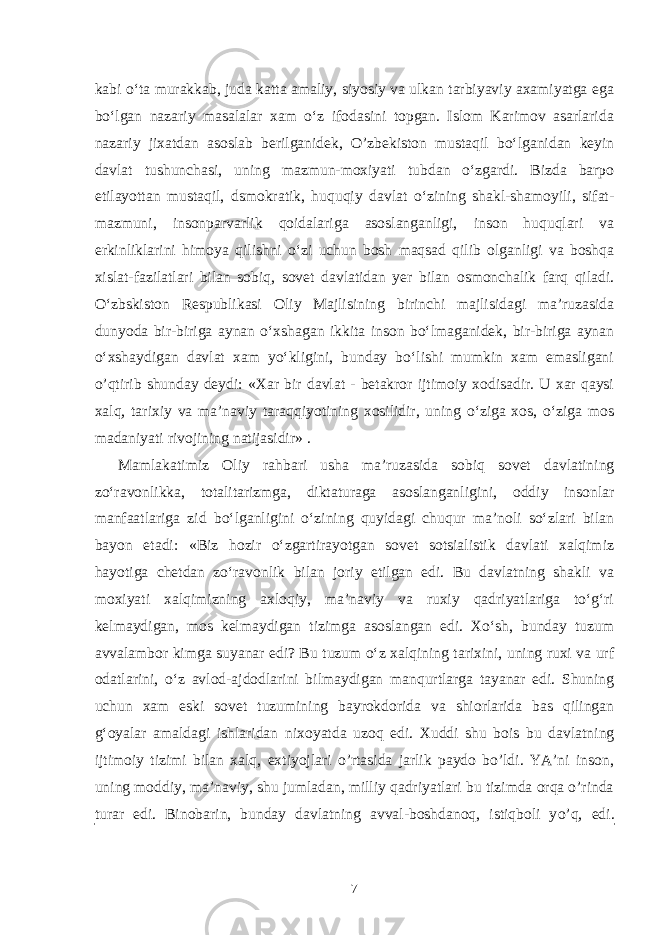 kabi o‘ta murakkab, juda katta amaliy, siyosiy va ulkan tarbiyaviy axamiyatga ega bo‘lgan nazariy masalalar xam o‘z ifodasini topgan. Islom Karimov asarlarida nazariy jixatdan asoslab berilganidek, O’zbekiston mustaqil bo‘lganidan keyin davlat tushunchasi, uning mazmun-moxiyati tubdan o‘zgardi. Bizda barpo etilayottan mustaqil, dsmokratik, huquqiy davlat o‘zining shakl-shamoyili, sifat- mazmuni, insonparvarlik qoidalariga asoslanganligi, inson huquqlari va erkinliklarini himoya qilishni o‘zi uchun bosh maqsad qilib olganligi va boshqa xislat-fazilatlari bilan sobiq, sovet davlatidan yer bilan osmonchalik farq qiladi. O‘zbskiston Respublikasi Oliy Majlisining birinchi majlisidagi ma’ruzasida dunyoda bir-biriga aynan o‘xshagan ikkita inson bo‘lmaganidek, bir-biriga aynan o‘xshaydigan davlat xam yo‘kligini, bunday bo‘lishi mumkin xam emasligani o’qtirib shunday deydi: «Xar bir davlat - betakror ijtimoiy xodisadir. U xar qaysi xalq, tarixiy va ma’naviy taraqqiyotining xosilidir, uning o‘ziga xos, o‘ziga mos madaniyati rivojining natijasidir» . Mamlakatimiz Oliy rahbari usha ma’ruzasida sobiq sovet davlatining zo‘ravonlikka, totalitarizmga, diktaturaga asoslanganligini, oddiy insonlar manfaatlariga zid bo‘lganligini o‘zining quyidagi chuqur ma’noli so‘zlari bilan bayon etadi: «Biz hozir o‘zgartirayotgan sovet sotsialistik davlati xalqimiz hayotiga chetdan zo‘ravonlik bilan joriy etilgan edi. Bu davlatning shakli va moxiyati xalqimizning axloqiy, ma’naviy va ruxiy qadriyatlariga to‘g‘ri kelmaydigan, mos kelmaydigan tizimga asoslangan edi. Xo‘sh, bunday tuzum avvalambor kimga suyanar edi? Bu tuzum o‘z xalqining tarixini, uning ruxi va urf odatlarini, o‘z avlod-ajdodlarini bilmaydigan manqurtlarga tayanar edi. Shuning uchun xam eski sovet tuzumining bayrokdorida va shiorlarida bas qilingan g‘oyalar amaldagi ishlaridan n ixoyatda uzoq edi. Xuddi shu bois bu davlatning ijtimoiy tizimi bilan xalq, extiyojlari o’rtasida jarlik paydo bo’ldi. YA’ni inson, uning moddiy, ma’naviy, shu jumladan, milliy qadriyatlari bu tizimda orqa o’rinda turar edi. Binobarin, bunday davlatning avval-boshdanoq, istiqboli y o’q , edi. 7 