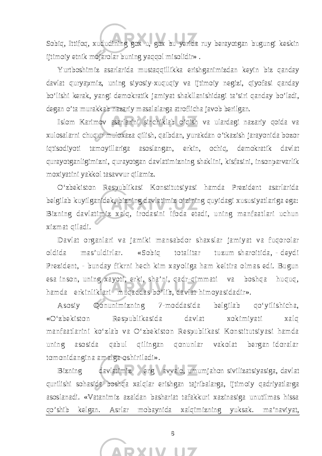 Sobiq, Ittifoq, xududining gox u, gox bu yerida ruy berayotgan bugungi keskin ijtimoiy etnik mojarolar buning yaqqol misolidir» . Yurtboshimiz asarlarida mustaqqillikka erishganimizdan keyin biz qanday davlat quryapmiz, uning siyosiy-xuquqiy va ijtimoiy negizi, qiyofasi qanday bo‘lishi kerak, yangi demokratik jamiyat shakllanishidagi ta’siri qanday bo’ladi, degan o’ta murakkab nazariy masalalarga atroflicha javob berilgan. Islom Karimov asarlarini sinchiklab o’qish va ulardagi nazariy qoida va xulosalarni chuqur muloxaza qilish, qalbdan, yurakdan o’tkazish jarayonida bozor iqtisodiyoti tamoyillariga asoslangan, erkin, ochiq, demokratik davlat qurayotganligimizni, qurayotgan davlatimizning shaklini, kisfasini, insonparvarlik moxiyatini yakkol tasavvur qilamiz. O‘zbekiston Respublikasi Konstitutsiyasi hamda Prezident asarlarida belgilab kuyilganidek, bizning davlatimiz o‘zining quyidagi xususiyatlariga ega: Bizning davlatimiz xalq, irodasini ifoda etadi, uning manfaatlari uchun xizmat qiladi. Davlat organlari va jamiki mansabdor shaxslar jamiyat va fuqorolar oldida mas’uldirlar. «Sobiq totalitar tuzum sharoitida, - deydi Prezident, - bunday fikrni hech kim xayoliga ham keltira olmas edi. Bugun esa inson, uning xayoti, erki, sha’ni, qadr-qimmati va boshqa huquq, hamda erkinliklari muqaddas bo’lib, davlat himoyasidadir». Asosiy Qonunimizning 7-moddasida belgilab qo‘yilishicha, «O‘zbekiston Respublikasida davlat xokimiyati xalq manfaatlarini ko‘zlab va O‘zbekiston Respublikasi Konstitutsiyasi hamda uning asosida qabul qilingan qonunlar vakolat bergan idoralar tomonidangina amalga oshiriladi». Bizning davlatimiz eng avvalo, umumjahon sivilizatsiyasiga, davlat qurilishi sohasida boshqa xalqlar erishgan tajribalarga, ijtimoiy qadriyatlarga asoslanadi. «Vatanimiz azaldan bashariat tafakkuri xazinasiga unutilmas hissa qo’shib kelgan. Asrlar mobaynida xalqimizning yuksak. ma’naviyat, 8 