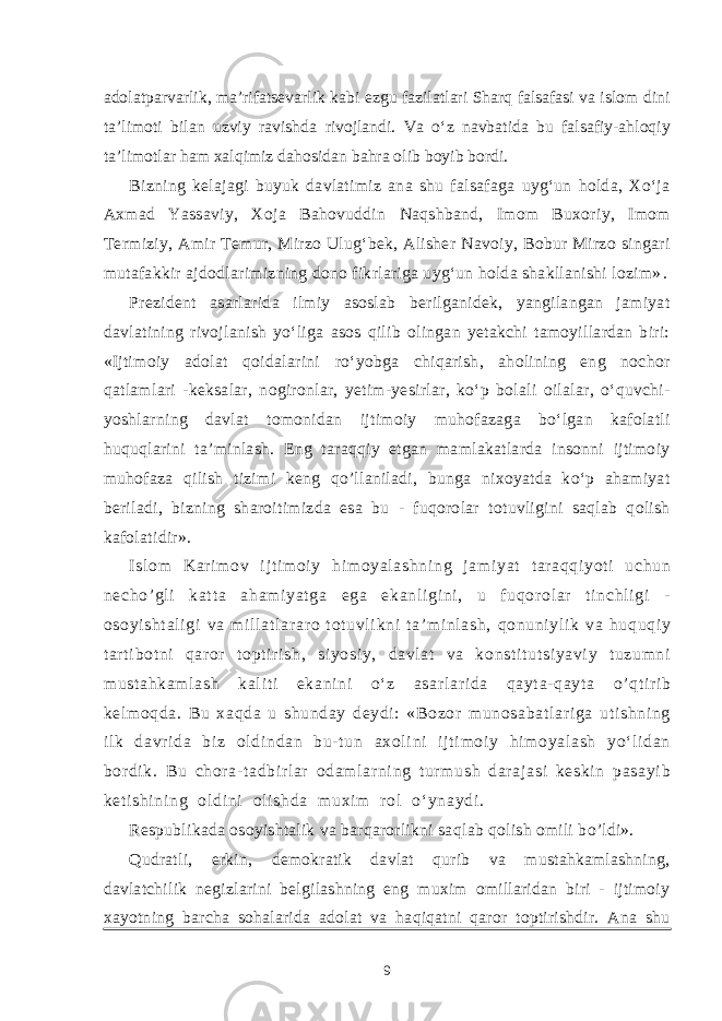 adolatparvarlik, ma’rifatsevarlik kabi ezgu fazilatlari Sharq falsafasi va islom dini ta’limoti bilan uzviy ravishda rivojlandi. Va o‘z navbatida bu falsafiy-ahloqiy ta’limotlar ham xalqimiz dahosidan bahra olib boyib bordi. Bizning kelajagi buyuk davlatimiz ana shu falsafaga uyg‘un holda, Xo‘ja Axmad Yassaviy, Xoja Bahovuddin Naqshband, Imom Buxoriy, Imom Termiziy, Amir Temur, Mirzo Ulug‘bek, Alisher Navoiy, Bobur Mirzo singari mutafakkir ajdodlarimizning dono fikrlariga uyg‘un holda shakllanishi lozim» . Prezident asarlarida ilmiy asoslab berilganidek, yangilangan jamiyat davlatining rivojlanish yo‘liga asos qilib olingan yetakchi tamoyillardan biri: «Ijtimoiy adolat qoidalarini ro‘yobga chiqarish, aholining eng nochor qatlamlari -keksalar, nogironlar, yetim-yesirlar, ko‘p bolali oilalar, o‘quvchi- yoshlarni n g davlat tomonidan ijtimoiy muhofazaga bo‘lgan kafolatli huquqlarini ta’minlash. Eng taraqqiy etgan mamlakatlarda insonni ijtimoiy muhofaza qilish tizimi keng qo’llaniladi, bunga nixoyatda ko‘p ahamiyat beriladi, bizning sharoitimizda esa bu - fuqorolar totuvligini saqlab qolish kafolatidir». I sl om Kar i m ov i j t i m oi y hi m oyal ashni ng j am i yat t ar aqqi yoti uchun necho’ gl i kat t a aham i yat ga ega ekanl i gi ni , u f uqor ol ar t i nchl i gi - osoyi sht al i gi va m il l at l ar ar o t ot uvl i kni t a’ m i nl ash, qonuni yl i k va huquqi y t ar t i bot ni qar or t opt i r i sh, si yosi y, davl at va konst i t ut si yavi y t uzum ni m ust ahkam l ash kal i t i ekani ni o‘ z asar l ar i da qayt a- qayt a o’ qt i r i b kel m oqda. Bu xaqda u shunday deydi : «Bozor munosabat l ar i ga ut i shni ng i l k davr i da bi z ol di ndan bu- t un axol i ni i j t i m oi y hi m oyal ash yo‘ li dan bor di k. Bu chor a- t adbi r l ar odam l ar ni ng t ur m ush dar aj asi keski n pasayi b ket i shi ni ng ol di ni ol i shda m uxi m r ol o‘ ynaydi . Respublikada osoyishtalik va barqarorlikni sa q lab qolish omili b o’ ldi». Qudratli, erkin, demokratik davlat qurib va mustahkamlashning, davlatchilik negizlarini belgilashning eng muxim omillaridan biri - ijtimoiy xayotning barcha sohalarida adolat va haqiqatni qaror toptirishdir. Ana shu 9 