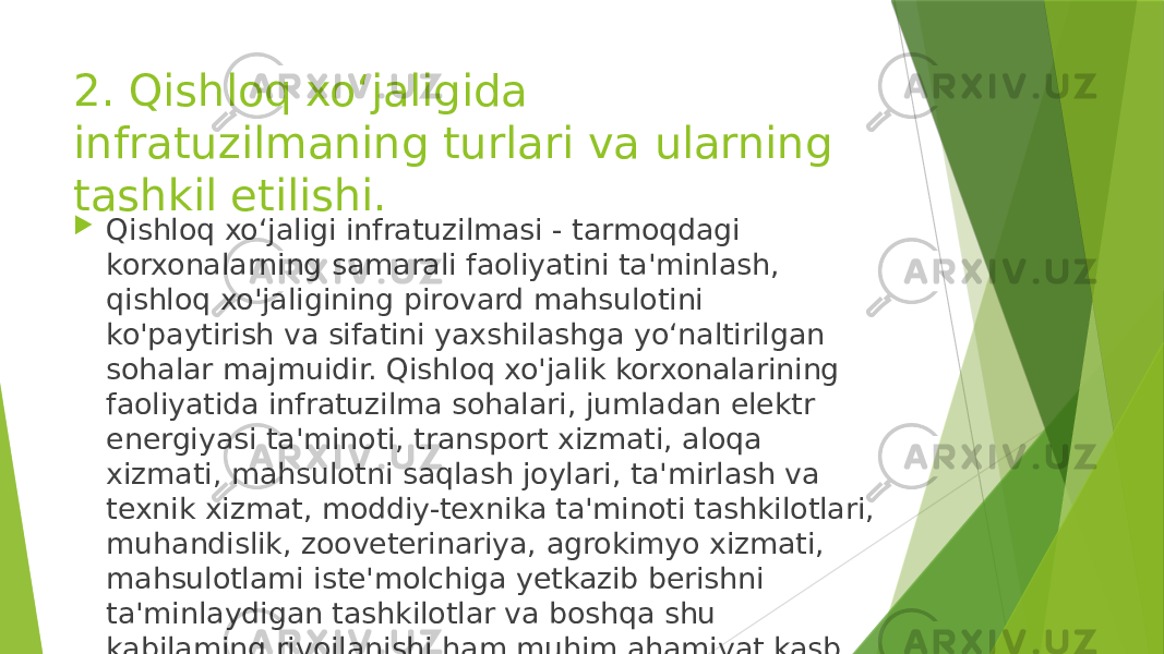 2. Qishloq xo‘jaligida infratuzilmaning turlari va ularning tashkil etilishi.  Qishloq xo‘jaligi infratuzilmasi - tarmoqdagi korxonalarning samarali faoliyatini ta&#39;minlash, qishloq xo&#39;jaligining pirovard mahsulotini ko&#39;paytirish va sifatini yaxshilashga yo‘naltirilgan sohalar majmuidir. Qishloq xo&#39;jalik korxonalarining faoliyatida infratuzilma sohalari, jumladan elektr energiyasi ta&#39;minoti, transport xizmati, aloqa xizmati, mahsulotni saqlash joylari, ta&#39;mirlash va texnik xizmat, moddiy-texnika ta&#39;minoti tashkilotlari, muhandislik, zooveterinariya, agrokimyo xizmati, mahsulotlami iste&#39;molchiga yetkazib berishni ta&#39;minlaydigan tashkilotlar va boshqa shu kabilaming rivojlanishi ham muhim ahamiyat kasb etadi. 