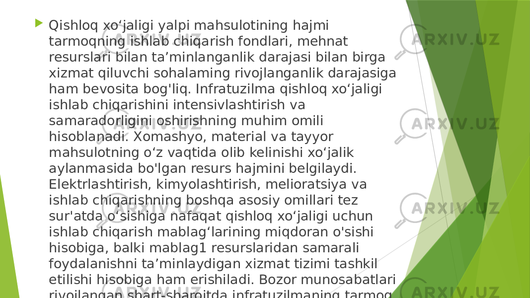  Qishloq xo‘jaligi yalpi mahsulotining hajmi tarmoqning ishlab chiqarish fondlari, mehnat resurslari bilan ta’minlanganlik darajasi bilan birga xizmat qiluvchi sohalaming rivojlanganlik darajasiga ham bevosita bog&#39;liq. Infratuzilma qishloq xo‘jaligi ishlab chiqarishini intensivlashtirish va samaradorligini oshirishning muhim omili hisoblanadi. Xomashyo, material va tayyor mahsulotning o‘z vaqtida olib kelinishi xo‘jalik aylanmasida bo&#39;lgan resurs hajmini belgilaydi. Elektrlashtirish, kimyolashtirish, melioratsiya va ishlab chiqarishning boshqa asosiy omillari tez sur&#39;atda o‘sishiga nafaqat qishloq xo‘jaligi uchun ishlab chiqarish mablag‘larining miqdoran o&#39;sishi hisobiga, balki mablag1 resurslaridan samarali foydalanishni ta’minlaydigan xizmat tizimi tashkil etilishi hisobiga ham erishiladi. Bozor munosabatlari rivojlangan shart-sharoitda infratuzilmaning tarmoq va ishlab chiqarish vazifalari ham o‘zgaradi 