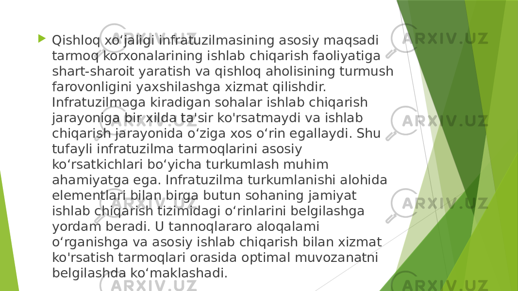  Qishloq xo‘jaligi infratuzilmasining asosiy maqsadi tarmoq korxonalarining ishlab chiqarish faoliyatiga shart-sharoit yaratish va qishloq aholisining turmush farovonligini yaxshilashga xizmat qilishdir. Infratuzilmaga kiradigan sohalar ishlab chiqarish jarayoniga bir xilda ta&#39;sir ko&#39;rsatmaydi va ishlab chiqarish jarayonida o‘ziga xos o‘rin egallaydi. Shu tufayli infratuzilma tarmoqlarini asosiy ko‘rsatkichlari bo‘yicha turkumlash muhim ahamiyatga ega. Infratuzilma turkumlanishi alohida elementlari bilan birga butun sohaning jamiyat ishlab chiqarish tizimidagi o‘rinlarini belgilashga yordam beradi. U tannoqlararo aloqalami o‘rganishga va asosiy ishlab chiqarish bilan xizmat ko&#39;rsatish tarmoqlari orasida optimal muvozanatni belgilashda ko‘maklashadi. 