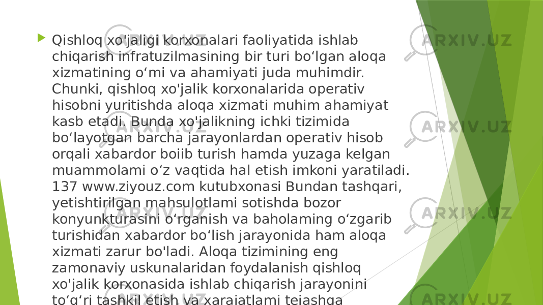  Qishloq xo&#39;jaligi korxonalari faoliyatida ishlab chiqarish infratuzilmasining bir turi bo‘lgan aloqa xizmatining o‘mi va ahamiyati juda muhimdir. Chunki, qishloq xo&#39;jalik korxonalarida operativ hisobni yuritishda aloqa xizmati muhim ahamiyat kasb etadi. Bunda xo&#39;jalikning ichki tizimida bo‘layotgan barcha jarayonlardan operativ hisob orqali xabardor boiib turish hamda yuzaga kelgan muammolami o‘z vaqtida hal etish imkoni yaratiladi. 137 www.ziyouz.com kutubxonasi Bundan tashqari, yetishtirilgan mahsulotlami sotishda bozor konyunkturasini o‘rganish va baholaming o‘zgarib turishidan xabardor bo‘lish jarayonida ham aloqa xizmati zarur bo&#39;ladi. Aloqa tizimining eng zamonaviy uskunalaridan foydalanish qishloq xo&#39;jalik korxonasida ishlab chiqarish jarayonini to‘g‘ri tashkil etish va xarajatlami tejashga ko&#39;maklashadi. 