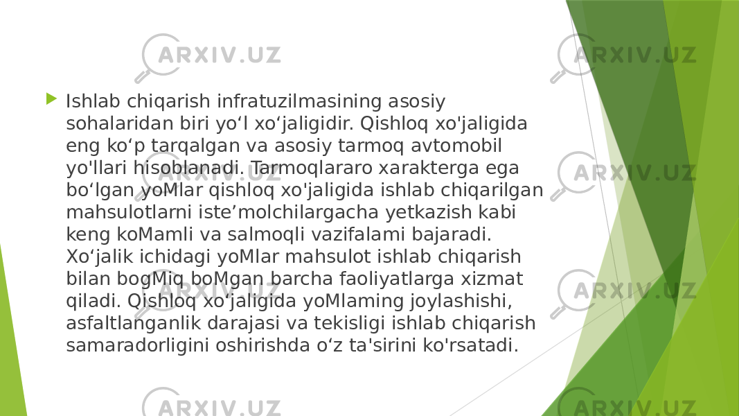  Ishlab chiqarish infratuzilmasining asosiy sohalaridan biri yo‘l xo‘jaligidir. Qishloq xo&#39;jaligida eng ko‘p tarqalgan va asosiy tarmoq avtomobil yo&#39;llari hisoblanadi. Tarmoqlararo xarakterga ega bo‘lgan yoMlar qishloq xo&#39;jaligida ishlab chiqarilgan mahsulotlarni iste’molchilargacha yetkazish kabi keng koMamli va salmoqli vazifalami bajaradi. Xo‘jalik ichidagi yoMlar mahsulot ishlab chiqarish bilan bogMiq boMgan barcha faoliyatlarga xizmat qiladi. Qishloq xo‘jaligida yoMlaming joylashishi, asfaltlanganlik darajasi va tekisligi ishlab chiqarish samaradorligini oshirishda o‘z ta&#39;sirini ko&#39;rsatadi. 