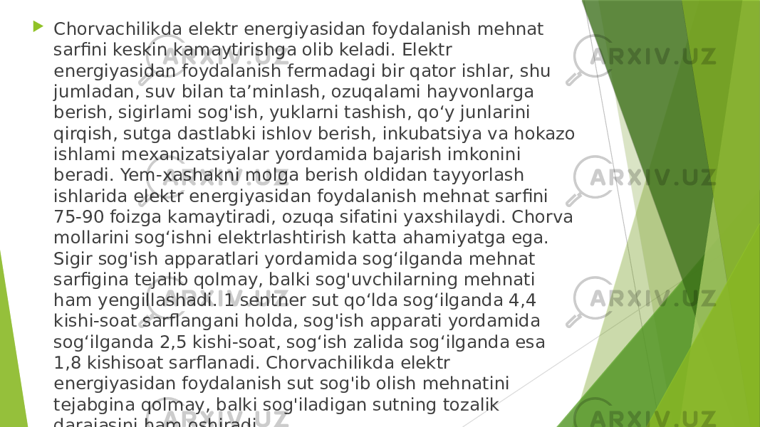  Chorvachilikda elektr energiyasidan foydalanish mehnat sarfini keskin kamaytirishga olib keladi. Elektr energiyasidan foydalanish fermadagi bir qator ishlar, shu jumladan, suv bilan ta’minlash, ozuqalami hayvonlarga berish, sigirlami sog&#39;ish, yuklarni tashish, qo‘y junlarini qirqish, sutga dastlabki ishlov berish, inkubatsiya va hokazo ishlami mexanizatsiyalar yordamida bajarish imkonini beradi. Yem-xashakni molga berish oldidan tayyorlash ishlarida elektr energiyasidan foydalanish mehnat sarfini 75-90 foizga kamaytiradi, ozuqa sifatini yaxshilaydi. Chorva mollarini sog‘ishni elektrlashtirish katta ahamiyatga ega. Sigir sog&#39;ish apparatlari yordamida sog‘ilganda mehnat sarfigina tejalib qolmay, balki sog&#39;uvchilarning mehnati ham yengillashadi. 1 sentner sut qo‘lda sog‘ilganda 4,4 kishi-soat sarflangani holda, sog&#39;ish apparati yordamida sog‘ilganda 2,5 kishi-soat, sog‘ish zalida sog‘ilganda esa 1,8 kishisoat sarflanadi. Chorvachilikda elektr energiyasidan foydalanish sut sog&#39;ib olish mehnatini tejabgina qolmay, balki sog&#39;iladigan sutning tozalik darajasini ham oshiradi. 