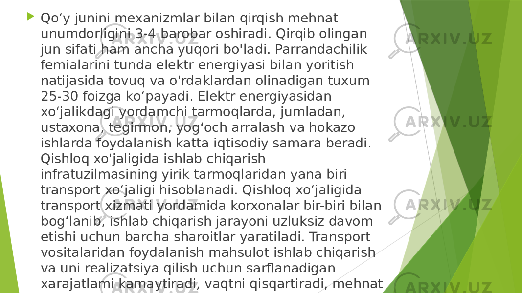  Qo‘y junini mexanizmlar bilan qirqish mehnat unumdorligini 3-4 barobar oshiradi. Qirqib olingan jun sifati ham ancha yuqori bo&#39;ladi. Parrandachilik femialarini tunda elektr energiyasi bilan yoritish natijasida tovuq va o&#39;rdaklardan olinadigan tuxum 25-30 foizga ko‘payadi. Elektr energiyasidan xo‘jalikdagi yordamchi tarmoqlarda, jumladan, ustaxona, tegirmon, yog‘och arralash va hokazo ishlarda foydalanish katta iqtisodiy samara beradi. Qishloq xo&#39;jaligida ishlab chiqarish infratuzilmasining yirik tarmoqlaridan yana biri transport xo‘jaligi hisoblanadi. Qishloq xo‘jaligida transport xizmati yordamida korxonalar bir-biri bilan bog‘lanib, ishlab chiqarish jarayoni uzluksiz davom etishi uchun barcha sharoitlar yaratiladi. Transport vositalaridan foydalanish mahsulot ishlab chiqarish va uni realizatsiya qilish uchun sarflanadigan xarajatlami kamaytiradi, vaqtni qisqartiradi, mehnat unumdorligini oshiradi va pirovard natijada mahsulot tannarxini pasaytiradi. 