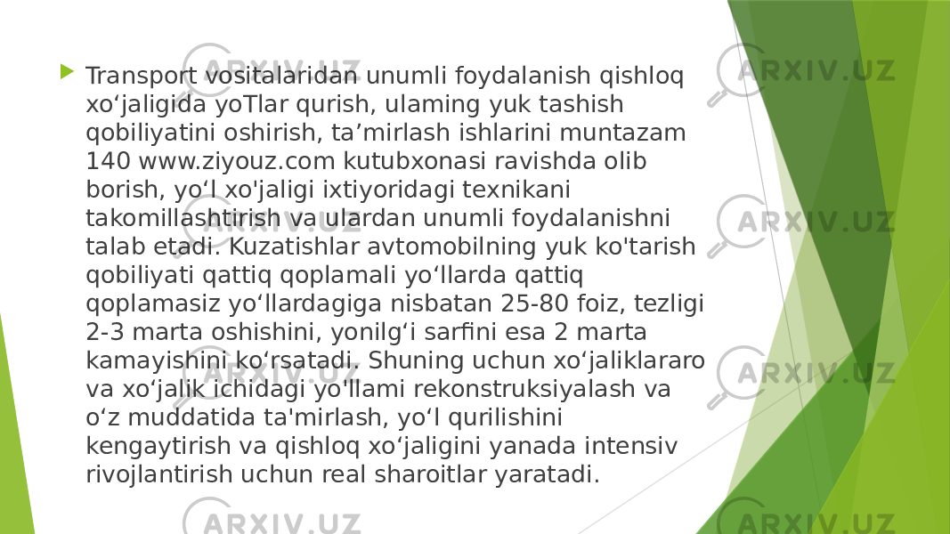  Transport vositalaridan unumli foydalanish qishloq xo‘jaligida yoTlar qurish, ulaming yuk tashish qobiliyatini oshirish, ta’mirlash ishlarini muntazam 140 www.ziyouz.com kutubxonasi ravishda olib borish, yo‘l xo&#39;jaligi ixtiyoridagi texnikani takomillashtirish va ulardan unumli foydalanishni talab etadi. Kuzatishlar avtomobilning yuk ko&#39;tarish qobiliyati qattiq qoplamali yo‘llarda qattiq qoplamasiz yo‘llardagiga nisbatan 25-80 foiz, tezligi 2-3 marta oshishini, yonilg‘i sarfini esa 2 marta kamayishini ko‘rsatadi. Shuning uchun xo‘jaliklararo va xo‘jalik ichidagi yo&#39;llami rekonstruksiyalash va o‘z muddatida ta&#39;mirlash, yo‘l qurilishini kengaytirish va qishloq xo‘jaligini yanada intensiv rivojlantirish uchun real sharoitlar yaratadi. 