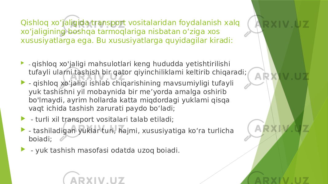 Qishloq xo‘jaligida transport vositalaridan foydalanish xalq xo‘jaligining boshqa tarmoqlariga nisbatan o‘ziga xos xususiyatlarga ega. Bu xususiyatlarga quyidagilar kiradi:  - qishloq xo&#39;jaligi mahsulotlari keng hududda yetishtirilishi tufayli ularni tashish bir qator qiyinchiliklami keltirib chiqaradi;  - qishloq xo‘jaligi ishlab chiqarishining mavsumiyligi tufayli yuk tashishni yil mobaynida bir me’yorda amalga oshirib bo&#39;lmaydi, ayrim hollarda katta miqdordagi yuklami qisqa vaqt ichida tashish zarurati paydo bo‘ladi;  - turli xil transport vositalari talab etiladi;  - tashiladigan yuklar turi, hajmi, xususiyatiga ko‘ra turlicha boiadi;  - yuk tashish masofasi odatda uzoq boiadi. 