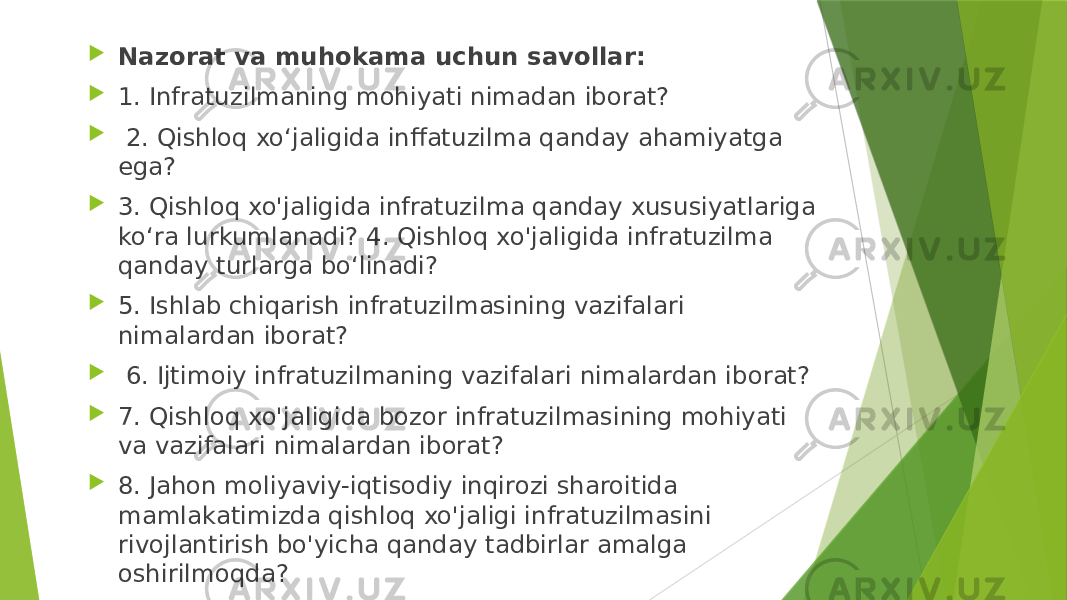  Nazorat va muhokama uchun savollar:  1. Infratuzilmaning mohiyati nimadan iborat?  2. Qishloq xo‘jaligida inffatuzilma qanday ahamiyatga ega?  3. Qishloq xo&#39;jaligida infratuzilma qanday xususiyatlariga ko‘ra lurkumlanadi? 4. Qishloq xo&#39;jaligida infratuzilma qanday turlarga bo‘linadi?  5. Ishlab chiqarish infratuzilmasining vazifalari nimalardan iborat?  6. Ijtimoiy infratuzilmaning vazifalari nimalardan iborat?  7. Qishloq xo&#39;jaligida bozor infratuzilmasining mohiyati va vazifalari nimalardan iborat?  8. Jahon moliyaviy-iqtisodiy inqirozi sharoitida mamlakatimizda qishloq xo&#39;jaligi infratuzilmasini rivojlantirish bo&#39;yicha qanday tadbirlar amalga oshirilmoqda? 