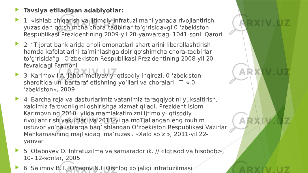  Tavsiya etiladigan adabiyotlar:  1. «Ishlab chiqarish va ijtimoiy infratuzilmani yanada rivojlantirish yuzasidan qo‘shimcha chora-tadbirlar to‘g‘risida»gi 0 ‘zbekiston Respublikasi Prezidentining 2009-yil 20-yanvardagi 1041-sonli Qarori  2. “Tijorat banklarida aholi omonatlari shartlarini liberallashtirish hamda kafolatlarini ta’minlashga doir qo‘shimcha chora-tadbirlar to‘g‘risida”gi O‘zbekiston Respublikasi Prezidentining 2008-yil 20- fevraldagi Farmoni  3. Karimov I.A. Jahon moliyaviy-iqtisodiy inqirozi, 0 ‘zbekiston sharoitida uni bartaraf etishning yo‘llari va choralari. -T: « 0 ‘zbekiston», 2009  4. Barcha reja va dasturlarimiz vatanimiz taraqqiyotini yuksaltirish, xalqimiz farovonligini oshirishga xizmat qiladi. Prezident Islom Karimovning 2010- yilda mamlakatimizni ijtimoiy-iqtisodiy rivojlantirish yakunlari va 2011-yilga moTjallangan eng muhim ustuvor yo‘nalishlarga bag‘ishlangan O&#39;zbekiston Respublikasi Vazirlar Mahkamasining majlisidagi ma’ruzasi. «Xalq so‘zi», 2011-yil 22- yanvar  5. Otaboyev O. Infratuzilma va samaradorlik. // «Iqtisod va hisobob>, 10- 12-sonlar, 2005  6. Salimov B.T., O&#39;raqov N.I. Qishloq xo&#39;jaligi infratuzilmasi iqtisodiyoti. - T.: 0 ‘zbekiston yozuvchilar uyushmasi Adabiyot jamg&#39;armasi nashriyoti, 2004 