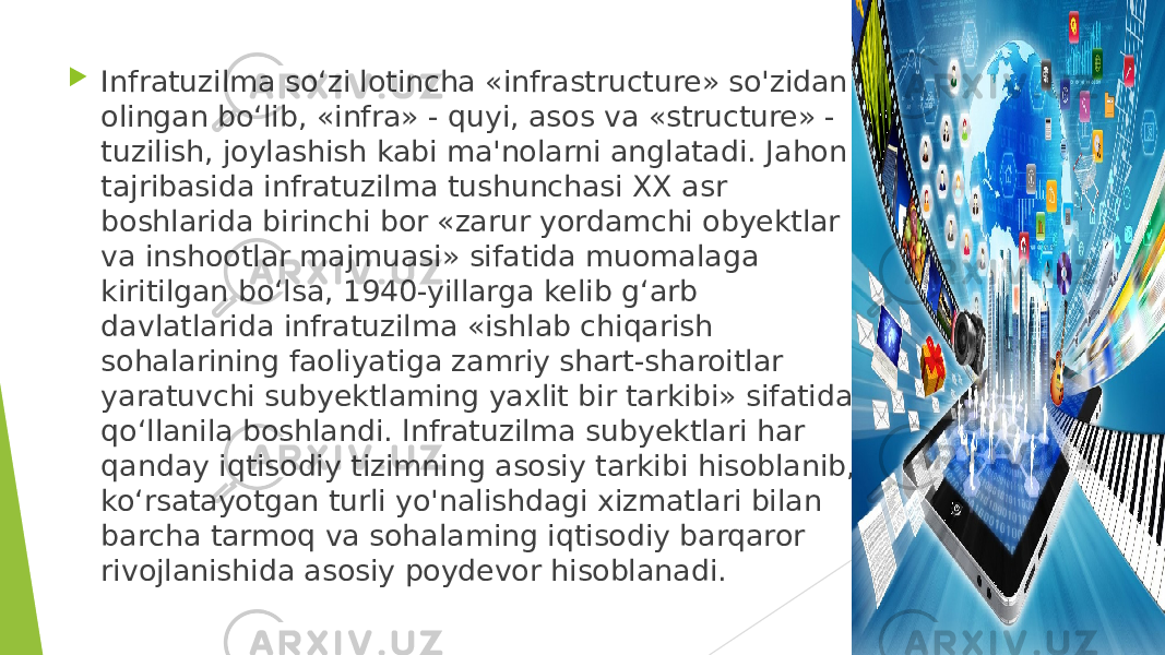  Infratuzilma so‘zi lotincha «infrastructure» so&#39;zidan olingan bo‘lib, «infra» - quyi, asos va «structure» - tuzilish, joylashish kabi ma&#39;nolarni anglatadi. Jahon tajribasida infratuzilma tushunchasi XX asr boshlarida birinchi bor «zarur yordamchi obyektlar va inshootlar majmuasi» sifatida muomalaga kiritilgan bo‘lsa, 1940-yillarga kelib g‘arb davlatlarida infratuzilma «ishlab chiqarish sohalarining faoliyatiga zamriy shart-sharoitlar yaratuvchi subyektlaming yaxlit bir tarkibi» sifatida qo‘llanila boshlandi. lnfratuzilma subyektlari har qanday iqtisodiy tizimning asosiy tarkibi hisoblanib, ko‘rsatayotgan turli yo&#39;nalishdagi xizmatlari bilan barcha tarmoq va sohalaming iqtisodiy barqaror rivojlanishida asosiy poydevor hisoblanadi. 