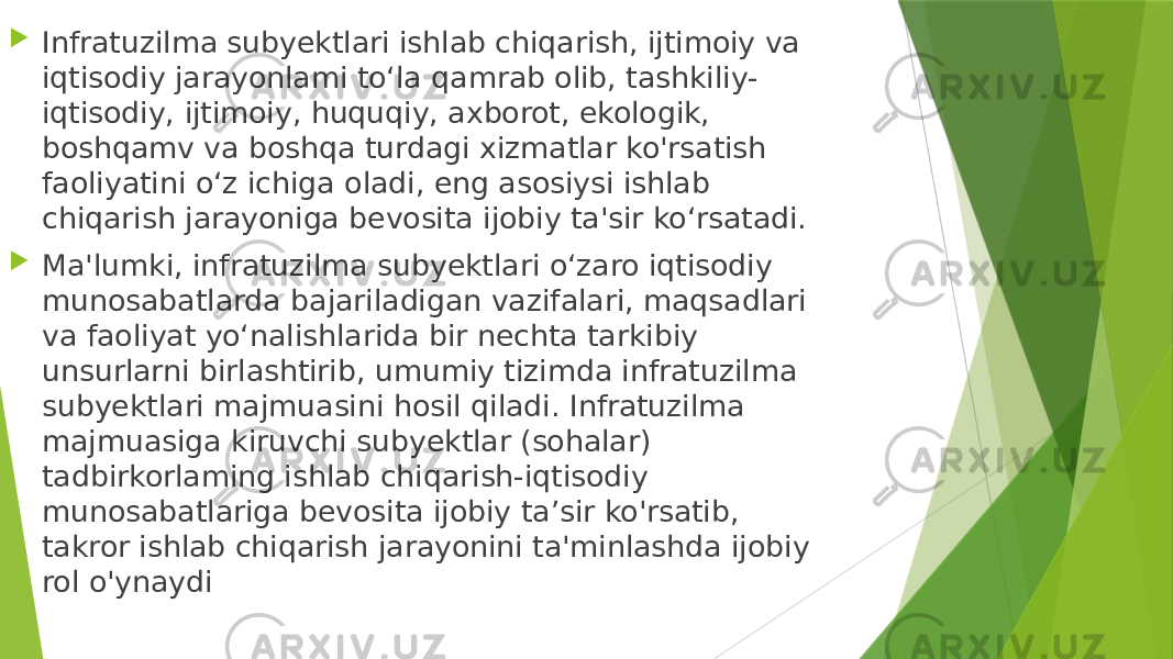  Infratuzilma subyektlari ishlab chiqarish, ijtimoiy va iqtisodiy jarayonlami to‘la qamrab olib, tashkiliy- iqtisodiy, ijtimoiy, huquqiy, axborot, ekologik, boshqamv va boshqa turdagi xizmatlar ko&#39;rsatish faoliyatini o‘z ichiga oladi, eng asosiysi ishlab chiqarish jarayoniga bevosita ijobiy ta&#39;sir ko‘rsatadi.  Ma&#39;lumki, infratuzilma subyektlari o‘zaro iqtisodiy munosabatlarda bajariladigan vazifalari, maqsadlari va faoliyat yo‘nalishlarida bir nechta tarkibiy unsurlarni birlashtirib, umumiy tizimda infratuzilma subyektlari majmuasini hosil qiladi. Infratuzilma majmuasiga kiruvchi subyektlar (sohalar) tadbirkorlaming ishlab chiqarish-iqtisodiy munosabatlariga bevosita ijobiy ta’sir ko&#39;rsatib, takror ishlab chiqarish jarayonini ta&#39;minlashda ijobiy rol o&#39;ynaydi 