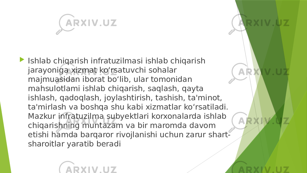  Ishlab chiqarish infratuzilmasi ishlab chiqarish jarayoniga xizmat ko‘rsatuvchi sohalar majmuasidan iborat bo‘lib, ular tomonidan mahsulotlami ishlab chiqarish, saqlash, qayta ishlash, qadoqlash, joylashtirish, tashish, ta&#39;minot, ta&#39;mirlash va boshqa shu kabi xizmatlar ko‘rsatiladi. Mazkur infratuzilma subyektlari korxonalarda ishlab chiqarishning muntazam va bir maromda davom etishi hamda barqaror rivojlanishi uchun zarur shart- sharoitlar yaratib beradi 