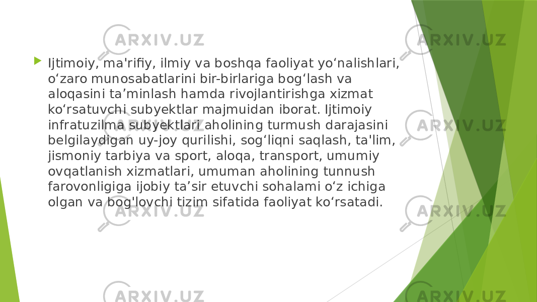  Ijtimoiy, ma&#39;rifiy, ilmiy va boshqa faoliyat yo‘nalishlari, o‘zaro munosabatlarini bir-birlariga bog‘lash va aloqasini ta’minlash hamda rivojlantirishga xizmat ko‘rsatuvchi subyektlar majmuidan iborat. Ijtimoiy infratuzilma subyektlari aholining turmush darajasini belgilaydigan uy-joy qurilishi, sog‘liqni saqlash, ta&#39;lim, jismoniy tarbiya va sport, aloqa, transport, umumiy ovqatlanish xizmatlari, umuman aholining tunnush farovonligiga ijobiy ta’sir etuvchi sohalami o‘z ichiga olgan va bog&#39;lovchi tizim sifatida faoliyat ko‘rsatadi. 