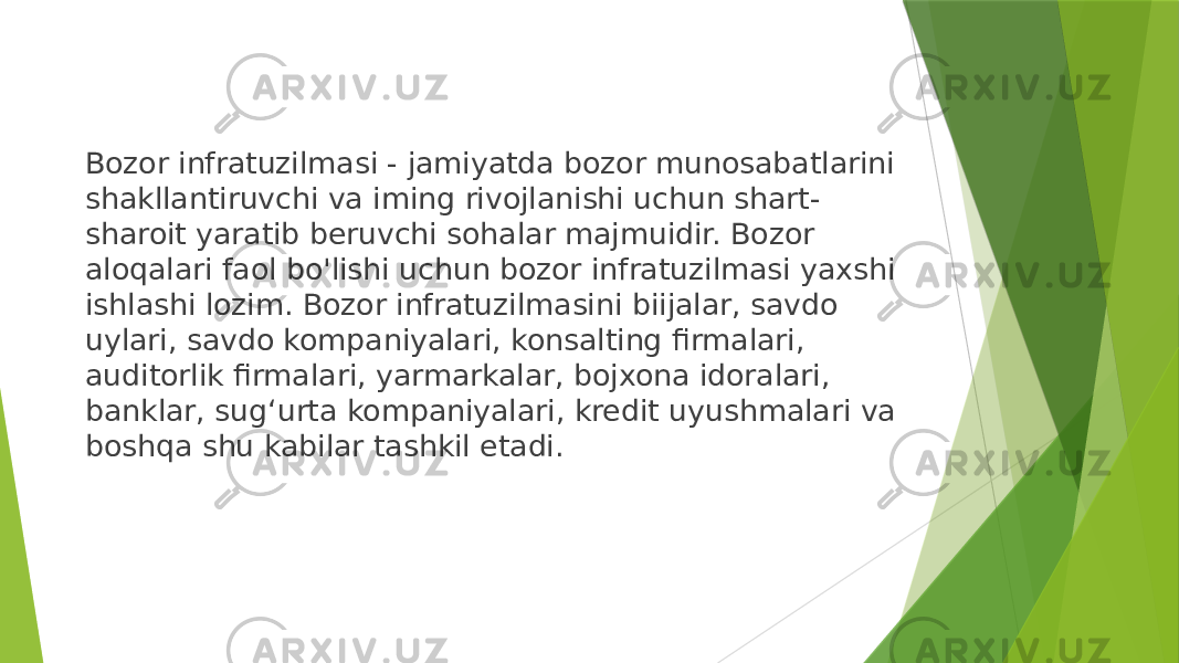 Bozor infratuzilmasi - jamiyatda bozor munosabatlarini shakllantiruvchi va iming rivojlanishi uchun shart- sharoit yaratib beruvchi sohalar majmuidir. Bozor aloqalari faol bo&#39;lishi uchun bozor infratuzilmasi yaxshi ishlashi lozim. Bozor infratuzilmasini biijalar, savdo uylari, savdo kompaniyalari, konsalting firmalari, auditorlik firmalari, yarmarkalar, bojxona idoralari, banklar, sug‘urta kompaniyalari, kredit uyushmalari va boshqa shu kabilar tashkil etadi. 