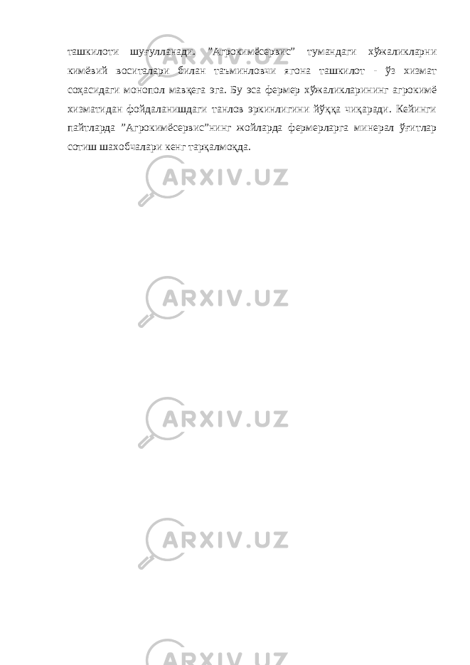 ташкилоти шуғулланади. ”Агрокимёсервис” тумандаги хўжаликларни кимёвий воситалари билан таъминловчи ягона ташкилот - ўз хизмат соҳасидаги монопол мавқега эга. Бу эса фермер хўжаликларининг агрокимё хизматидан фойдаланишдаги танлов эркинлигини йўққа чиқаради. Кейинги пайтларда ”Агрокимёсервис”нинг жойларда фермерларга минерал ўғитлар сотиш шахобчалари кенг тарқалмоқда. 