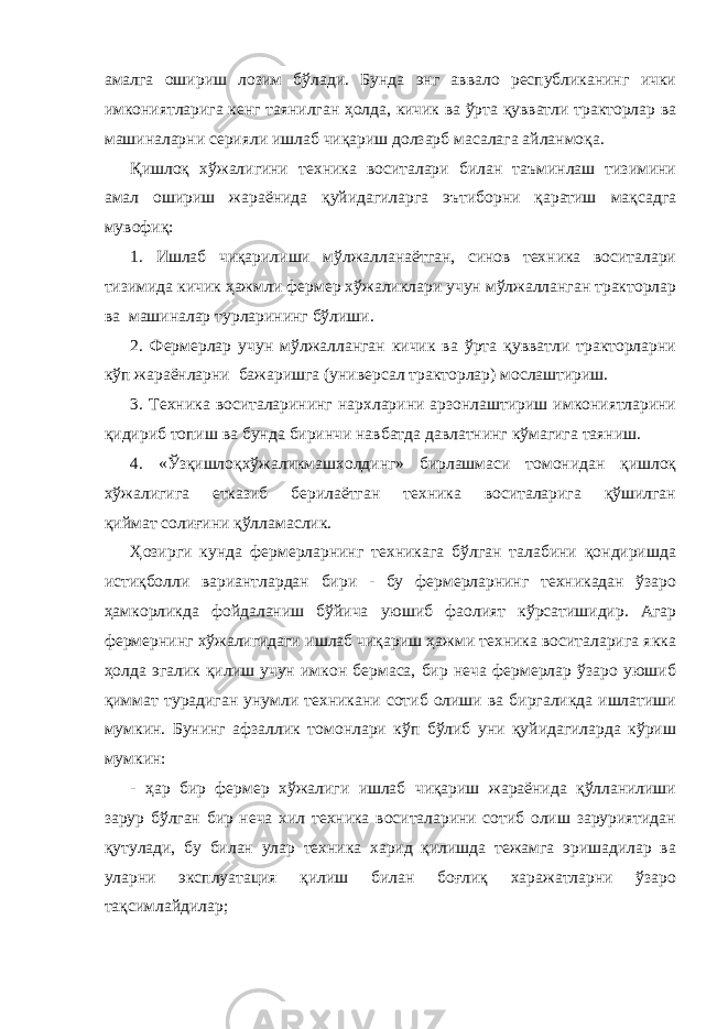 амалга ошириш лозим бўлади. Бунда энг аввало республиканинг ички имкониятларига кенг таянилган ҳолда, кичик ва ўрта қувватли тракторлар ва машиналарни серияли ишлаб чиқариш долзарб масалага айланмоқа. Қишлоқ хўжалигини техника воситалари билан таъминлаш тизимини амал ошириш жараёнида қуйидагиларга эътиборни қapaтиш мақсадга мувофиқ: 1. Ишлаб чиқарилиши мўлжалланаётган, синов техника воситалари тизимида кичик ҳажмли фермер хўжаликлари учун мўлжалланган тракторлар ва машиналар турларининг бўлиши. 2. Фермерлар учун мўлжалланган кичик ва ўрта қувватли тракторларни кўп жараёнларни бажаришга (универсал тракторлар) мослаштириш. 3. Техника воситаларининг нархларини арзонлаштириш имкониятларини қидириб топиш ва бунда биринчи навбатда давлатнинг кўмагига таяниш. 4. «Ўзқишлоқхўжаликмашхолдинг» бирлашмаси томонидан қишлоқ хўжалигига етказиб берилаётган техника воситаларига қўшилган қиймат солиғини қўлламаслик. Ҳозирги кунда фермерларнинг техникага бўлган талабини қондиришда истиқболли вариантлардан бири - бу фермерларнинг техникадан ўзаро ҳамкорликда фойдаланиш бўйича уюшиб фаолият кўрсатишидир. Агар фермернинг хўжалигидаги ишлаб чиқариш ҳажми техника воситаларига якка ҳолда эгалик қилиш учун имкон бермаса, бир неча фермерлар ўзаро уюшиб қиммат турадиган унумли техникани сотиб олиши ва биргаликда ишлатиши мумкин. Бунинг афзаллик томонлари кўп бўлиб уни қуйидагиларда кўриш мумкин: - ҳар бир фермер хўжалиги ишлаб чиқариш жараёнида қўлланилиши зарур бўлган бир неча хил техника воситаларини сотиб олиш заруриятидан қутулади, бу билан улар техника харид қилишда тежамга эришадилар ва уларни эксплуатация қилиш билан боғлиқ харажатларни ўзаро тақсимлайдилар; 