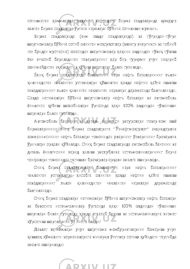 сотилмаган ҳажмларда олдинги хафтадаги биржа савдоларида вужудга келган биржа савдолари ўртача нархлари бўйича сотилиши мумкин. Биржа савдоларида (ким ошди савдоларида) ва тўғридан-тўғри шартномалар бўйича сотиб олинган маҳсулотлар (электр энергияси ва табиий газ бундан мустасно) юзасидан шартномалар ҳақини олдиндан тўлиқ тўлаш ёки етказиб бериладиган товарларнинг ҳар бир туркуми учун чақириб олинмайдиган аккредитив қўйиш шартлари билан тузилади. Ёпиқ биржа савдоларида бошланғич нарх нефть базаларининг эълон қилинадиган чекланган устамалари қўшилган ҳолда нефтни қайта ишлаш заводларининг эълон қилинган чекланган нархлари даражасида белгиланади. Савдо натижалари бўйича шартномалар нефть базалари ва автомобиль ёнилғиси қуйиш шохобчалари ўртасида ҳақи 100% олдиндан тўланиши шартлари билан тузилади. Автомобиль бензини ва дизель ёнилғиси ресурслари товар-хом ашё биржаларининг очиқ биржа савдоларига &#34;Ўзнефтмаҳсулот&#34; акциядорлик компаниясининг нефть базалари томонидан уларнинг ўзларининг брокерлик ўринлари орқали қўйилади. Очиқ биржа савдоларида автомобиль бензини ва дизель ёнилғисини харид қилиш республика истеъмолчиларининг барча тоифалари томонидан тегишли брокерлар орқали амалга оширилади. Очиқ биржа савдоларидаги бошланғич нарх нефть базаларининг чекланган устамалари ҳисобга олинган ҳолда нефтни қайта ишлаш заводларининг эълон қилинадиган чекланган нархлари даражасида белгиланади. Очиқ биржа савдолари натижалари бўйича шартномалар нефть базалари ва бевосита истеъмолчилар ўртасида ҳақи 100% олдиндан тўланиши шартлари билан тузилади ҳамда етказиб бериш ва истеъмолчиларга хизмат кўрсатиш шартларини ўз ичига олади. Давлат эҳтиёжлари учун шартнома мажбуриятларини бажариш учун қишлоқ хўжалиги корхоналарига минерал ўғитлар сотиш қуйидаги тартибда амалга оширилади: 