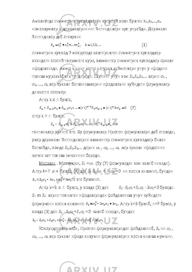 Амалиётда симметрик купхадларни хусусий холи булган x 1 ,x 2 ,...,x n номаoлумлар k-даражаларининг йигиндилари куп учрайди. Даражали йигиндилар деб аталувчиS x x x k k k k nk      1 2 123 ... , ,,,... (1) симметрик купхад 2-махрузада келтирилган симметрик купхадлар хакидаги асосий теоремага кура, элементар симметрик купхадлар оркали ифодаланади. Аммо k нинг катта натурал кийматлари учун у ифодани топиш мураккаблик тугдиради. Шунинг учун хам S 1 , S 2 , S 3 .... ларни  1 ,  2 , ...,  n лар оркали богланишларни ифодаловчи куйидаги формулалар диккатга сазовор: Агар k  n булса, S S S S k k k k k k k k             1 1 2 2 1 1 1 1 1 0     ...( ) ( ) (2) агар k > n булса. S S S S k k k n kn n          1 1 2 2 1 0    ...( ) тенгликлар уринга эга. Бу формулалар Нpютон формулалари деб аталади, улар даражали йигиндиларни элементар симметрик купхадлар билан боглайди, хамда S 1 ,S 2 ,S 3 ,... дарни  1 ,  2 , ...,  n лар оркали ифодасини кетма-кет топиш имконини беради. Масалан . Маoлумки, S 1 =  1 (бу (2) формуладан хам келиб чикади). Агар k=2  n булса, (2) дан S 2  S 1  1 + 2  2 =0 ни хосил киламиз, бундан S S 2 1 1 2 12 2 2 2         га эга буламиз. Агар k=3  n булса, у холда (3) дан S 3  S 2  1 +S 1  2  3  3 =0 булади. S 1 ва S 2 ларни топилган ифодаларидан фойдаланиш учун куйидаги формулани хосил киламиз: S3 13 1 2 3 3 3        . Агар k=3 булиб, n=2 булса, у холда (3) дан S 3  S 2  1 +S 1  2 =0 келиб чикади, бундан S S S 3 2 1 1 2 12 2 1 2 13 1 2 2 3                 ( ) Юкоридагилар каби, Нpютон формулаларидан фойдаланиб, S k ни  1 ,  2 , ...,  n лар оркали ифода килувчи формулаларни хосил килиш мумкин. 