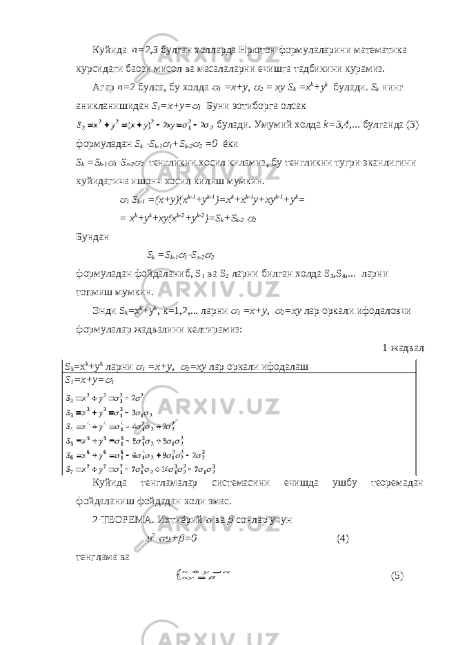 Куйида n=2,3 булган холларда Нpютон формулаларини математика курсидаги баoзи мисол ва масалаларни ечишга тадбикини курамиз. Агар n=2 булса, бу холда  1 =x+y,  2 = xy S k =x k +y k булади. S k нинг аникланишидан S 1 =x+y=  1 Буни эoтиборга олсак S x y x y xy 2 2 2 2 12 2 2 2        ( )   булади. Умумий холда k=3,4,... булганда (3) формуладан S k  S k-1  1 +S k-2  2 =0 ёки S k =S k-1  1  S л-2  2 тенгликни хосил киламиз, бу тенгликни тугри эканлигини куйидагича ишонч хосил килиш мумкин.  1 S k-1 =(x+y)(x k-1 +y k-1 )=x k +x k-1 y+xy k-1 +y k = = x k +y k +xy(x k-2 +y k-2 )=S k +S k-2  2 Бундан S k =S k-1  1  S л -2  2 формуладан фойдаланиб , S 1 ва S 2 ларни билган холда S 3 ,S 4 ,... ларни топмиш мумкин . Энди S k =x k +y k , k=1,2,... ларни  1 =x+y,  2 =xy лар оркали ифодаловчи формулалар жадвалини келтирамиз : 1-жадвал S k =x k +y k ларни  1 =x+y,  2 =xy лар оркали ифодалаш S 1 =x+y=  1 S x y S x y S x y S x y S x y S x y 2 2 2 12 2 3 3 3 13 1 2 4 4 4 14 12 2 22 5 5 5 15 13 2 1 22 6 6 6 16 14 2 12 22 23 7 7 7 17 15 2 13 22 1 23 2 3 4 2 5 5 6 9 2 7 14 7                                                          Куйида тенгламалар системасини ечишда ушбу теоремадан фойдаланиш фойдадан холи эмас. 2-ТЕОРЕМА. Ихтиёрий  ва  сонлар учун u 2  u+  =0 (4) тенглама ва x y xy       (5) 