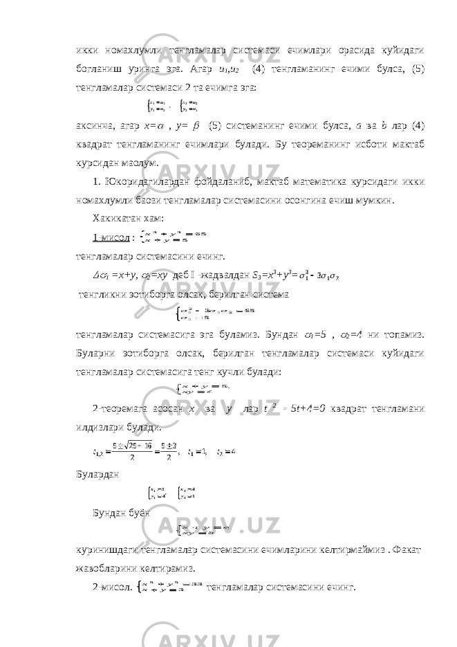 икки номахлумли тенгламалар системаси ечимлари орасида куйидаги богланиш уринга эга. Агар u 1 ,u 2 (4) тенгламанинг ечими булса, (5) тенгламалар системаси 2 та ечимга эга:x u y u x u y u 1 1 1 2 2 2 2 1     , аксинча, агар x=  , y=  (5) системанинг ечими булса, a ва b лар (4) квадрат тенгламанинг ечимлари булади. Бу теореманинг исботи мактаб курсидан маoлум. 1. Юкоридагилардан фойдаланиб, мактаб математика курсидаги икки номахлумли баoзи тенгламалар системасини осонгина ечиш мумкин. Хакикатан хам: 1-мисол : x y x y 3 3 65 5      тенгламалар системасини ечинг.  1 =x+y,  2 =xy деб I - жадвалдан S 3 =x 3 +y 3 =    13 1 2 3 тенгликни эoтиборга олсак, берилган система     12 1 2 1 3 65 5     тенгламалар системасига эга буламиз. Бундан  1 =5 ,  2 =4 ни топамиз. Буларни эoтиборга олсак, берилган тенгламалар системаси куйидаги тенгламалар системасига тенг кучли булади: x y xy     5 4 ` 2-теоремага асосан x ва y лар t 2  5t+4=0 квадрат тенгламани илдизлари булади. t t t 12 1 2 5 25 16 2 5 3 2 1 4 , , ,        Булардан xy xy 11 22 14 41     , Бундан буён x y a xy b     куринишдаги тенгламалар системасини ечимларини келтирмаймиз . Факат жавобларини келтирамиз. 2-мисол. x y x y 5 5 33 3      тенгламалар системасини ечинг. 