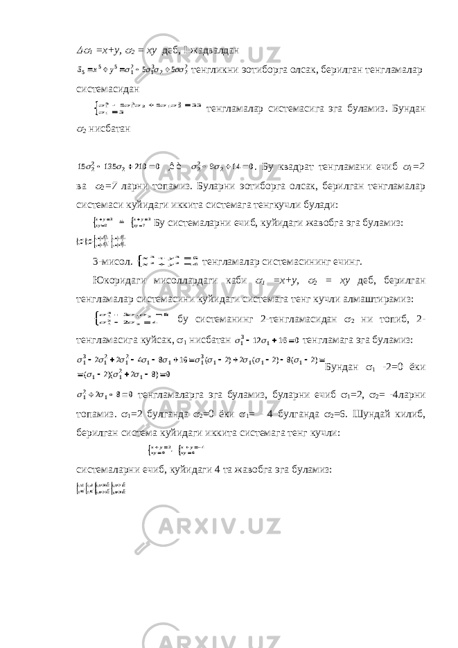 1 =x+y,  2 = xy деб, I-жадвалдан S x y 5 5 5 12 13 2 22 5 5          тенгликни эoтиборга олсак, берилган тенгламалар системасидан      15 13 2 1 22 1 5 5 33 3     тенгламалар системасига эга буламиз. Бундан  2 нисбатан 15 135 210 0 9 14 0 22 2 22 2           ¸ê è . Бу квадрат тенгламани ечиб  1 =2 ва  2 =7 ларни топамиз. Буларни эoтиборга олсак, берилган тенгламалар системаси куйидаги иккита системага тенгкучли булади: xyxy xyxy     32 37 âà Бу системаларни ечиб, куйидаги жавобга эга буламиз: xy xy x i y ix i y i 11 22 33 44 21 12 3219232192 3219232192       , , , 3-мисол. x y x y 3 3 2 2 84      тенгламалар системасининг ечинг. Юкоридаги мисоллардаги каби  1 =x+y,  2 = xy деб, берилган тенгламалар системасини куйидаги системага тенг кучли алмаштирамиз:      13 1 2 12 2 3 8 2 4       бу системанинг 2-тенгламасидан  2 ни топиб, 2- тенгламасига куйсак,  1 нисбатан   13 1 12 16 0    тенгламага эга буламиз:              13 12 12 1 1 13 1 1 1 1 1 12 1 2 2 4 8 16 2 2 2 8 2 2 2 8 0                  ( ) ( ) ( ) ( )( ) Бундан  1 -2=0 ёки   12 1 2 8 0    тенгламаларга эга буламиз, буларни ечиб  1 =2,  2 = -4ларни топамиз.  1 =2 булганда  2 =0 ёки  1 = - 4 булганда  2 =6. Шундай килиб, берилган система куйидаги иккита системага тенг кучли: x y xy x y xy        20 4 6 , системаларни ечиб, куйидаги 4 та жавобга эга буламиз: xy xy x i y ix i y i 11 22 33 44 20 02 2222 2222       , , , 