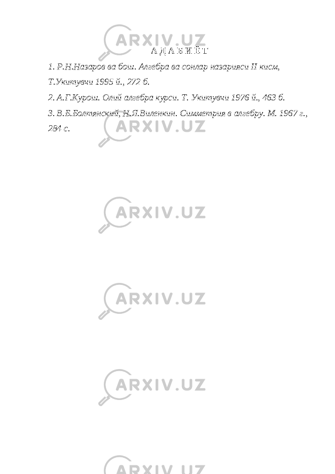 А Д А Б И Ё Т 1. Р.Н.Назаров ва бош. Алгебра ва сонлар назарияси II кисм, Т.Укитувчи 1995 й., 272 б. 2. А.Г.Курош. Олий алгебра курси. Т. Укитувчи 1976 й., 463 б. 3. В.Б.Болтянский, Н.Я.Виленкин. Симметрия в алгебру. М. 1967 г., 284 с. 