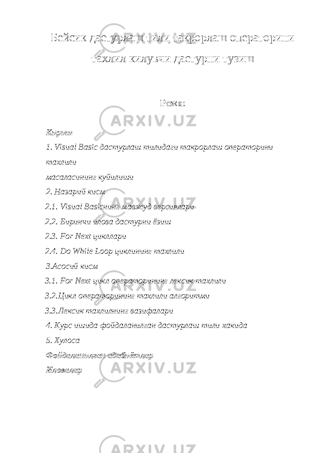 Бейсик дастурлаш тили такрорлаш операторини тахлил килувчи дастурни тузиш Режа: Кириш 1. Visual Basic дастурлаш тилидаги такрорлаш операторини тахлили масаласининг куйилиши 2. Назарий кисм 2.1. Visual Basicнинг мавжуд версиялари 2.2. Биринчи илова дастурни ёзиш 2.3. For Next цикллари 2.4. Do While Loop циклининг тахлили 3.Асосий кисм 3.1. For Next цикл операторининг лексик тахлили 3.2.Цикл операторининг тахлили алгоритми 3.3.Лексик тахлилнинг вазифалари 4. Курс ишида фойдаланилган дастурлаш тили хакида 5. Хулоса Фойдаланилган адабиётлар Иловалар 