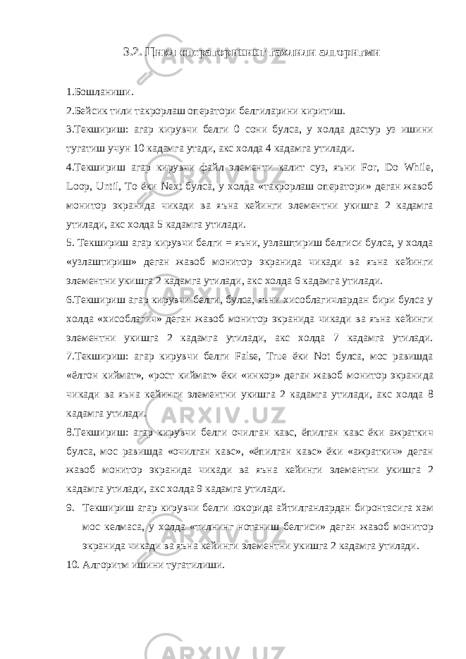 3.2. Цикл операторининг тахлили алгоритми 1.Бошланиши. 2.Бейсик тили такрорлаш оператори белгиларини киритиш. 3.Текшириш: агар кирувчи белги 0 сони булса, у холда дастур уз ишини тугатиш учун 10 кадамга утади, акс холда 4 кадамга утилади. 4.Текшириш агар кирувчи файл элементи калит суз, яъни For, Do While, Loop, Until, To ёки Next булса, у холда «такрорлаш оператори» деган жавоб монитор экранида чикади ва яъна кейинги элементни укишга 2 кадамга утилади, акс холда 5 кадамга утилади. 5. Текшириш агар кирувчи белги = яъни, узлаштириш белгиси булса, у холда «узлаштириш» деган жавоб монитор экранида чикади ва яъна кейинги элементни укишга 2 кадамга утилади, акс холда 6 кадамга утилади. 6.Текшириш агар кирувчи белги, булса, яъни хисоблагичлардан бири булса у холда «хисоблагич» деган жавоб монитор экранида чикади ва яъна кейинги элементни укишга 2 кадамга утилади, акс холда 7 кадамга утилади. 7.Текшириш: агар кирувчи белги False, True ёки Not булса, мос равишда «ёлгон киймат», «рост киймат» ёки «инкор» деган жавоб монитор экранида чикади ва яъна кейинги элементни укишга 2 кадамга утилади, акс холда 8 кадамга утилади. 8.Текшириш: агар кирувчи белги очилган кавс, ёпилган кавс ёки ажраткич булса, мос равишда «очилган кавс», «ёпилган кавс» ёки «ажраткич» деган жавоб монитор экранида чикади ва яъна кейинги элементни укишга 2 кадамга утилади, акс холда 9 кадамга утилади. 9. Текшириш агар кирувчи белги юкорида айтилганлардан биронтасига хам мос келмаса, у холда «тилнинг нотаниш белгиси» деган жавоб монитор экранида чикади ва яъна кейинги элементни укишга 2 кадамга утилади. 10. Алгоритм ишини тугатилиши. 