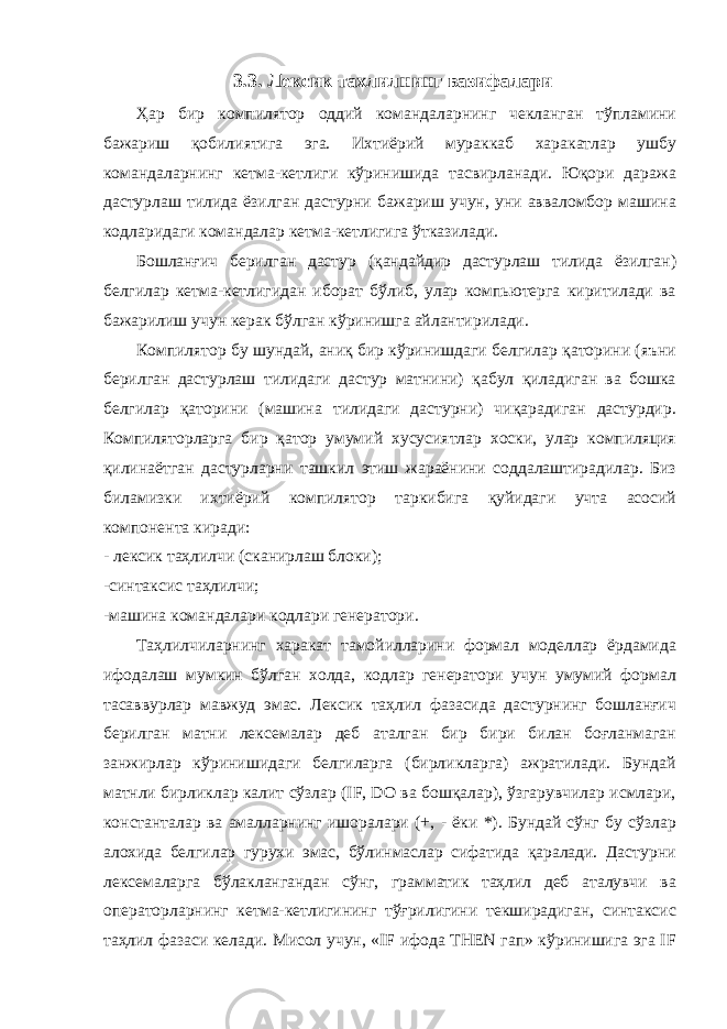 3.3. Лексик тахлилнинг вазифалари Ҳар бир компилятор оддий командаларнинг чекланган тўпламини бажариш қобилиятига эга. Ихтиёрий мураккаб харакатлар ушбу командаларнинг кетма-кетлиги кўринишида тасвирланади. Юқори даража дастурлаш тилида ёзилган дастурни бажариш учун, уни авваломбор машина кодларидаги командалар кетма-кетлигига ўтказилади. Бошланғич берилган дастур (қандайдир дастурлаш тилида ёзилган) белгилар кетма-кетлигидан иборат бўлиб, улар компьютерга киритилади ва бажарилиш учун керак бўлган кўринишга айлантирилади. Компилятор бу шундай, аниқ бир кўринишдаги белгилар қаторини (яъни берилган дастурлаш тилидаги дастур матнини) қабул қиладиган ва бошка белгилар қаторини (машина тилидаги дастурни) чиқарадиган дастурдир. Компиляторларга бир қатор умумий хусусиятлар хоски, улар компиляция қилинаётган дастурларни ташкил этиш жараёнини соддалаштирадилар. Биз биламизки ихтиёрий компилятор таркибига қуйидаги учта асосий компонента киради: - лексик таҳлилчи (сканирлаш блоки); -синтаксис таҳлилчи; -машина командалари кодлари генератори. Таҳлилчиларнинг харакат тамойилларини формал моделлар ёрдамида ифодалаш мумкин бўлган холда, кодлар генератори учун умумий формал тасаввурлар мавжуд эмас. Лексик таҳлил фазасида дастурнинг бошланғич берилган матни лексемалар деб аталган бир бири билан боғланмаган занжирлар кўринишидаги белгиларга (бирликларга) ажратилади. Бундай матнли бирликлар калит сўзлар (IF, DO ва бошқалар), ўзгарувчилар исмлари, константалар ва амалларнинг ишоралари (+, - ёки *). Бундай сўнг бу сўзлар алохида белгилар гурухи эмас, бўлинмаслар сифатида қаралади. Дастурни лексемаларга бўлаклангандан сўнг, грамматик таҳлил деб аталувчи ва операторларнинг кетма-кетлигининг тўғрилигини текширадиган, синтаксис таҳлил фазаси келади. Мисол учун, «IF ифода THEN гап» кўринишига эга IF 